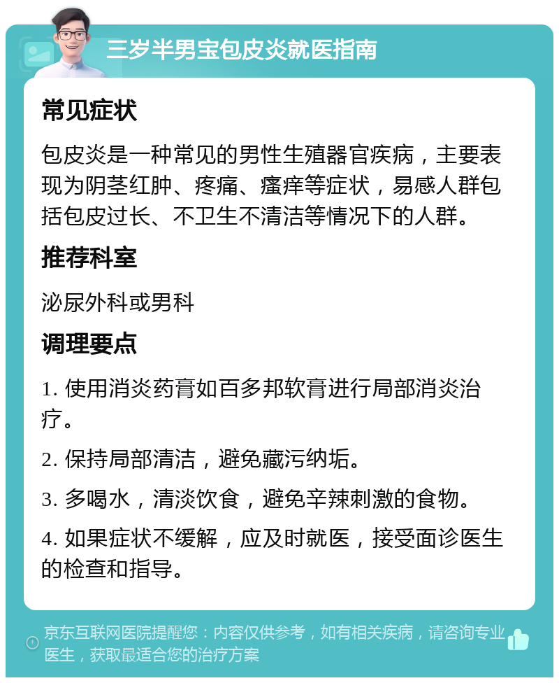 三岁半男宝包皮炎就医指南 常见症状 包皮炎是一种常见的男性生殖器官疾病，主要表现为阴茎红肿、疼痛、瘙痒等症状，易感人群包括包皮过长、不卫生不清洁等情况下的人群。 推荐科室 泌尿外科或男科 调理要点 1. 使用消炎药膏如百多邦软膏进行局部消炎治疗。 2. 保持局部清洁，避免藏污纳垢。 3. 多喝水，清淡饮食，避免辛辣刺激的食物。 4. 如果症状不缓解，应及时就医，接受面诊医生的检查和指导。