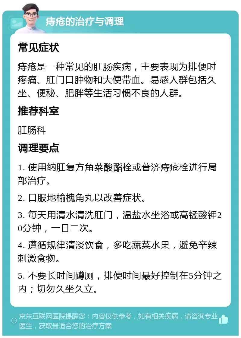 痔疮的治疗与调理 常见症状 痔疮是一种常见的肛肠疾病，主要表现为排便时疼痛、肛门口肿物和大便带血。易感人群包括久坐、便秘、肥胖等生活习惯不良的人群。 推荐科室 肛肠科 调理要点 1. 使用纳肛复方角菜酸酯栓或普济痔疮栓进行局部治疗。 2. 口服地榆槐角丸以改善症状。 3. 每天用清水清洗肛门，温盐水坐浴或高锰酸钾20分钟，一日二次。 4. 遵循规律清淡饮食，多吃蔬菜水果，避免辛辣刺激食物。 5. 不要长时间蹲厕，排便时间最好控制在5分钟之内；切勿久坐久立。