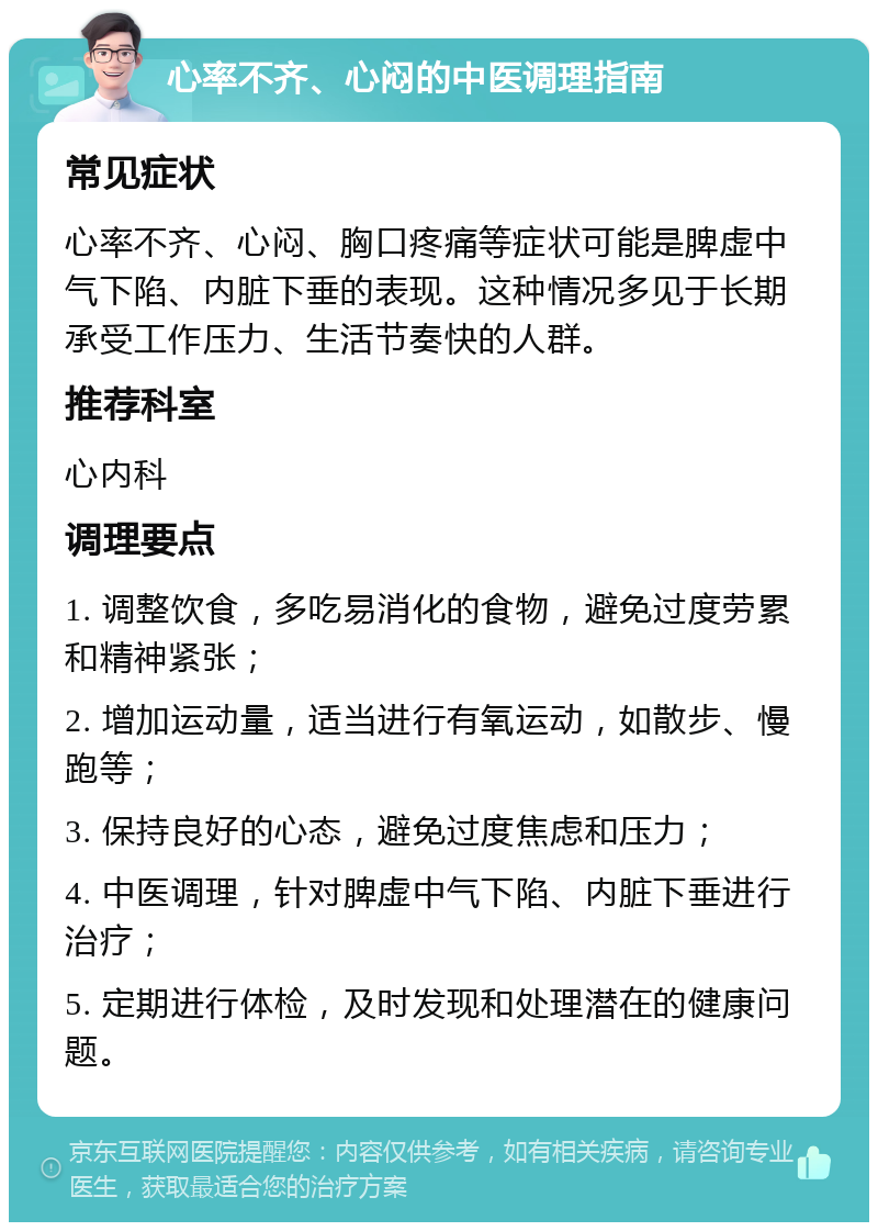 心率不齐、心闷的中医调理指南 常见症状 心率不齐、心闷、胸口疼痛等症状可能是脾虚中气下陷、内脏下垂的表现。这种情况多见于长期承受工作压力、生活节奏快的人群。 推荐科室 心内科 调理要点 1. 调整饮食，多吃易消化的食物，避免过度劳累和精神紧张； 2. 增加运动量，适当进行有氧运动，如散步、慢跑等； 3. 保持良好的心态，避免过度焦虑和压力； 4. 中医调理，针对脾虚中气下陷、内脏下垂进行治疗； 5. 定期进行体检，及时发现和处理潜在的健康问题。