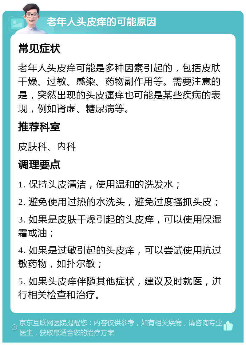 老年人头皮痒的可能原因 常见症状 老年人头皮痒可能是多种因素引起的，包括皮肤干燥、过敏、感染、药物副作用等。需要注意的是，突然出现的头皮瘙痒也可能是某些疾病的表现，例如肾虚、糖尿病等。 推荐科室 皮肤科、内科 调理要点 1. 保持头皮清洁，使用温和的洗发水； 2. 避免使用过热的水洗头，避免过度搔抓头皮； 3. 如果是皮肤干燥引起的头皮痒，可以使用保湿霜或油； 4. 如果是过敏引起的头皮痒，可以尝试使用抗过敏药物，如扑尔敏； 5. 如果头皮痒伴随其他症状，建议及时就医，进行相关检查和治疗。