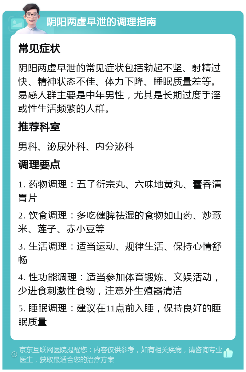 阴阳两虚早泄的调理指南 常见症状 阴阳两虚早泄的常见症状包括勃起不坚、射精过快、精神状态不佳、体力下降、睡眠质量差等。易感人群主要是中年男性，尤其是长期过度手淫或性生活频繁的人群。 推荐科室 男科、泌尿外科、内分泌科 调理要点 1. 药物调理：五子衍宗丸、六味地黄丸、藿香清胃片 2. 饮食调理：多吃健脾祛湿的食物如山药、炒薏米、莲子、赤小豆等 3. 生活调理：适当运动、规律生活、保持心情舒畅 4. 性功能调理：适当参加体育锻炼、文娱活动，少进食刺激性食物，注意外生殖器清洁 5. 睡眠调理：建议在11点前入睡，保持良好的睡眠质量