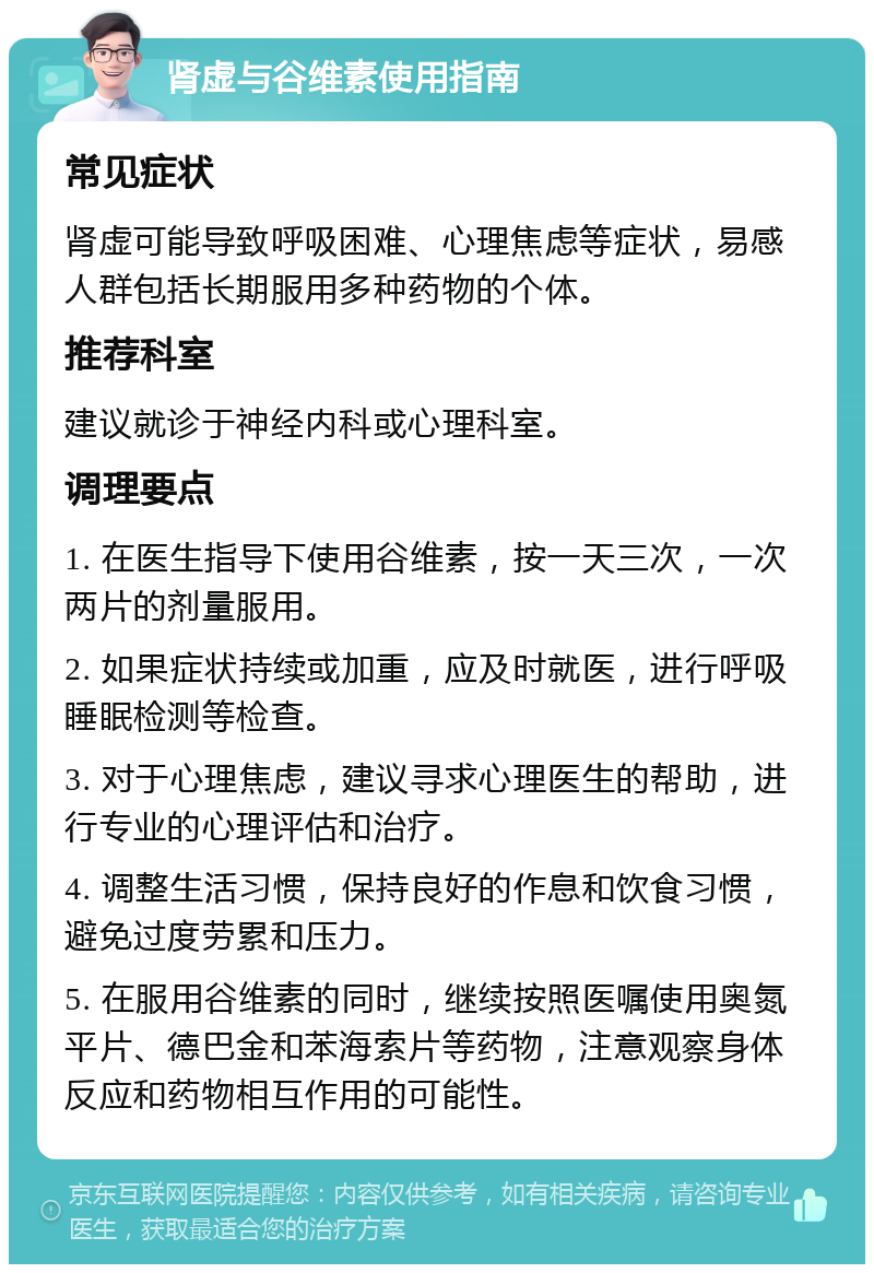 肾虚与谷维素使用指南 常见症状 肾虚可能导致呼吸困难、心理焦虑等症状，易感人群包括长期服用多种药物的个体。 推荐科室 建议就诊于神经内科或心理科室。 调理要点 1. 在医生指导下使用谷维素，按一天三次，一次两片的剂量服用。 2. 如果症状持续或加重，应及时就医，进行呼吸睡眠检测等检查。 3. 对于心理焦虑，建议寻求心理医生的帮助，进行专业的心理评估和治疗。 4. 调整生活习惯，保持良好的作息和饮食习惯，避免过度劳累和压力。 5. 在服用谷维素的同时，继续按照医嘱使用奥氮平片、德巴金和苯海索片等药物，注意观察身体反应和药物相互作用的可能性。