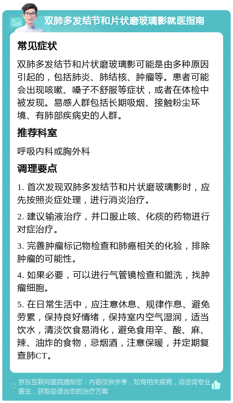 双肺多发结节和片状磨玻璃影就医指南 常见症状 双肺多发结节和片状磨玻璃影可能是由多种原因引起的，包括肺炎、肺结核、肿瘤等。患者可能会出现咳嗽、嗓子不舒服等症状，或者在体检中被发现。易感人群包括长期吸烟、接触粉尘环境、有肺部疾病史的人群。 推荐科室 呼吸内科或胸外科 调理要点 1. 首次发现双肺多发结节和片状磨玻璃影时，应先按照炎症处理，进行消炎治疗。 2. 建议输液治疗，并口服止咳、化痰的药物进行对症治疗。 3. 完善肿瘤标记物检查和肺癌相关的化验，排除肿瘤的可能性。 4. 如果必要，可以进行气管镜检查和盥洗，找肿瘤细胞。 5. 在日常生活中，应注意休息、规律作息、避免劳累，保持良好情绪，保持室内空气湿润，适当饮水，清淡饮食易消化，避免食用辛、酸、麻、辣、油炸的食物，忌烟酒，注意保暖，并定期复查肺CT。