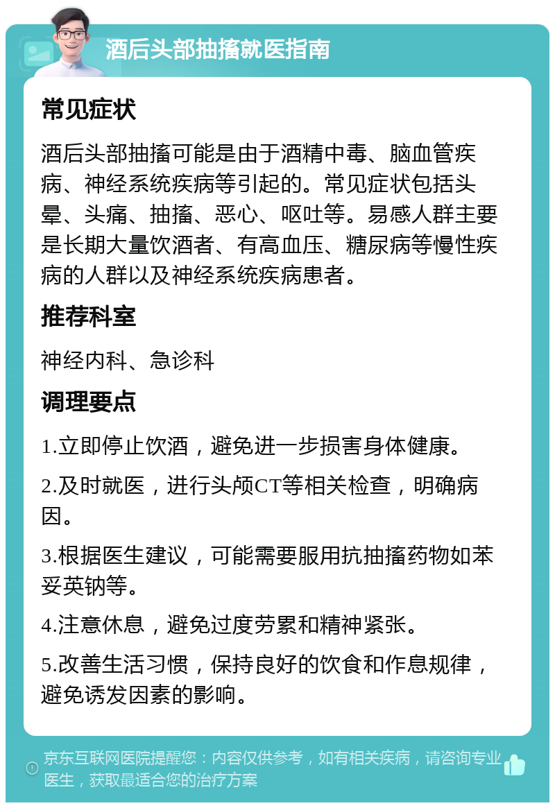 酒后头部抽搐就医指南 常见症状 酒后头部抽搐可能是由于酒精中毒、脑血管疾病、神经系统疾病等引起的。常见症状包括头晕、头痛、抽搐、恶心、呕吐等。易感人群主要是长期大量饮酒者、有高血压、糖尿病等慢性疾病的人群以及神经系统疾病患者。 推荐科室 神经内科、急诊科 调理要点 1.立即停止饮酒，避免进一步损害身体健康。 2.及时就医，进行头颅CT等相关检查，明确病因。 3.根据医生建议，可能需要服用抗抽搐药物如苯妥英钠等。 4.注意休息，避免过度劳累和精神紧张。 5.改善生活习惯，保持良好的饮食和作息规律，避免诱发因素的影响。