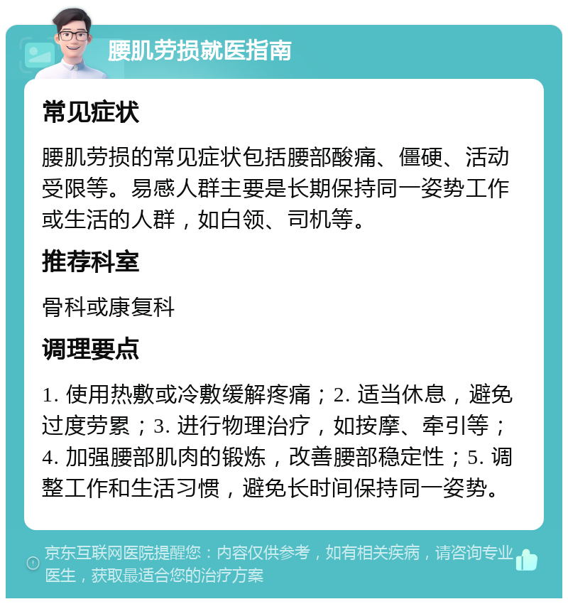 腰肌劳损就医指南 常见症状 腰肌劳损的常见症状包括腰部酸痛、僵硬、活动受限等。易感人群主要是长期保持同一姿势工作或生活的人群，如白领、司机等。 推荐科室 骨科或康复科 调理要点 1. 使用热敷或冷敷缓解疼痛；2. 适当休息，避免过度劳累；3. 进行物理治疗，如按摩、牵引等；4. 加强腰部肌肉的锻炼，改善腰部稳定性；5. 调整工作和生活习惯，避免长时间保持同一姿势。