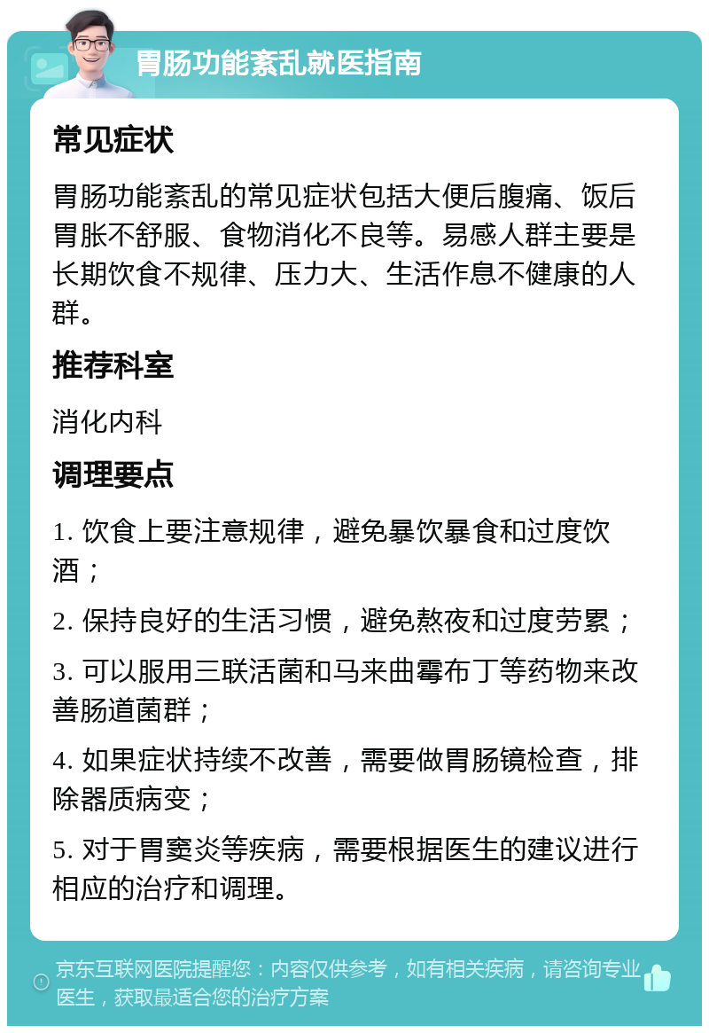 胃肠功能紊乱就医指南 常见症状 胃肠功能紊乱的常见症状包括大便后腹痛、饭后胃胀不舒服、食物消化不良等。易感人群主要是长期饮食不规律、压力大、生活作息不健康的人群。 推荐科室 消化内科 调理要点 1. 饮食上要注意规律，避免暴饮暴食和过度饮酒； 2. 保持良好的生活习惯，避免熬夜和过度劳累； 3. 可以服用三联活菌和马来曲霉布丁等药物来改善肠道菌群； 4. 如果症状持续不改善，需要做胃肠镜检查，排除器质病变； 5. 对于胃窦炎等疾病，需要根据医生的建议进行相应的治疗和调理。