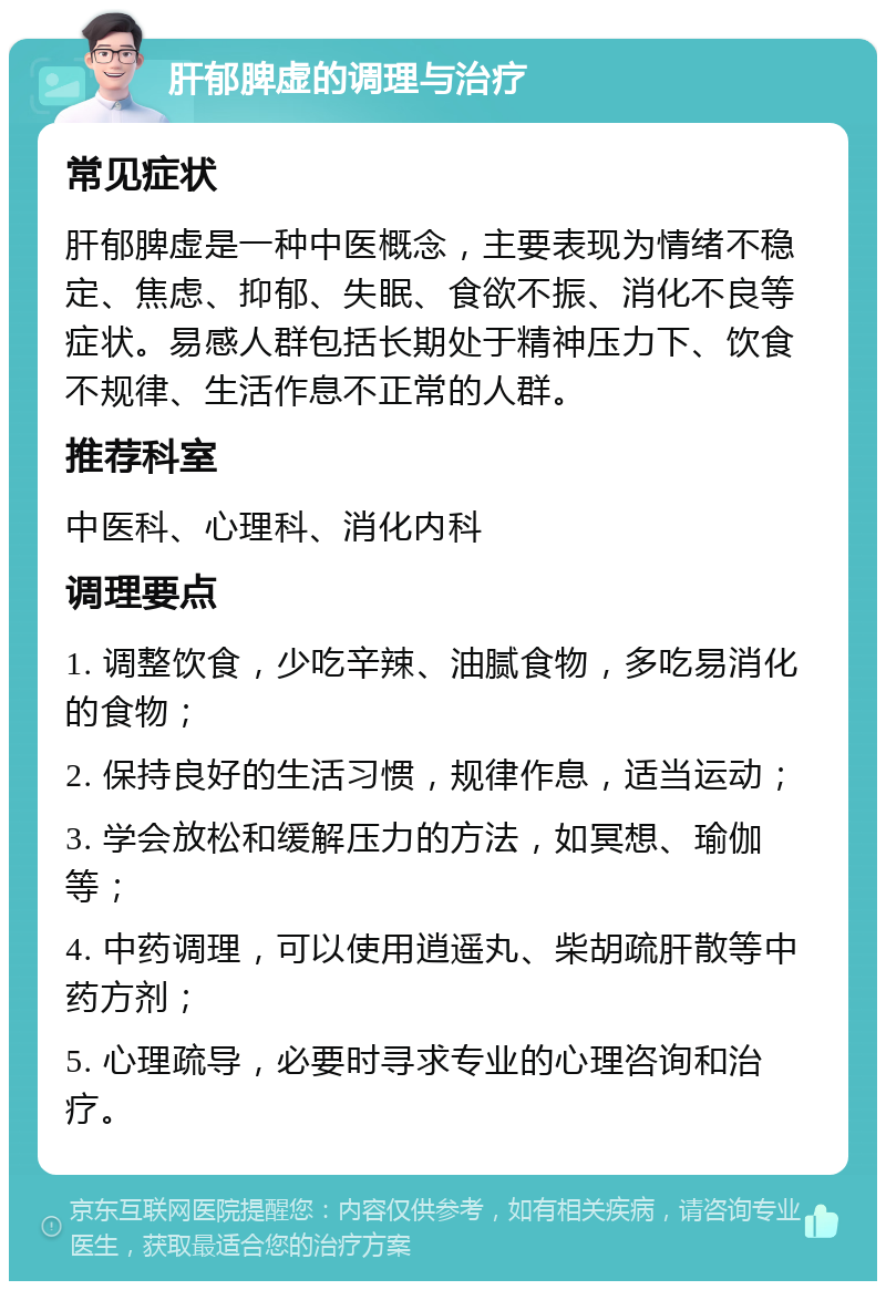 肝郁脾虚的调理与治疗 常见症状 肝郁脾虚是一种中医概念，主要表现为情绪不稳定、焦虑、抑郁、失眠、食欲不振、消化不良等症状。易感人群包括长期处于精神压力下、饮食不规律、生活作息不正常的人群。 推荐科室 中医科、心理科、消化内科 调理要点 1. 调整饮食，少吃辛辣、油腻食物，多吃易消化的食物； 2. 保持良好的生活习惯，规律作息，适当运动； 3. 学会放松和缓解压力的方法，如冥想、瑜伽等； 4. 中药调理，可以使用逍遥丸、柴胡疏肝散等中药方剂； 5. 心理疏导，必要时寻求专业的心理咨询和治疗。