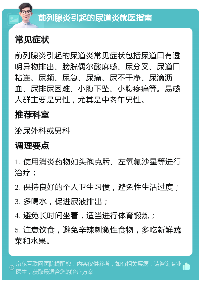 前列腺炎引起的尿道炎就医指南 常见症状 前列腺炎引起的尿道炎常见症状包括尿道口有透明异物排出、膀胱偶尔酸麻感、尿分叉、尿道口粘连、尿频、尿急、尿痛、尿不干净、尿滴沥血、尿排尿困难、小腹下坠、小腹疼痛等。易感人群主要是男性，尤其是中老年男性。 推荐科室 泌尿外科或男科 调理要点 1. 使用消炎药物如头孢克肟、左氧氟沙星等进行治疗； 2. 保持良好的个人卫生习惯，避免性生活过度； 3. 多喝水，促进尿液排出； 4. 避免长时间坐着，适当进行体育锻炼； 5. 注意饮食，避免辛辣刺激性食物，多吃新鲜蔬菜和水果。