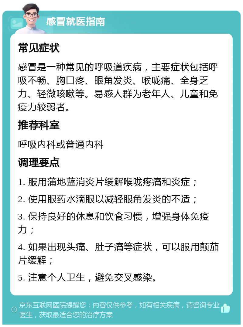 感冒就医指南 常见症状 感冒是一种常见的呼吸道疾病，主要症状包括呼吸不畅、胸口疼、眼角发炎、喉咙痛、全身乏力、轻微咳嗽等。易感人群为老年人、儿童和免疫力较弱者。 推荐科室 呼吸内科或普通内科 调理要点 1. 服用蒲地蓝消炎片缓解喉咙疼痛和炎症； 2. 使用眼药水滴眼以减轻眼角发炎的不适； 3. 保持良好的休息和饮食习惯，增强身体免疫力； 4. 如果出现头痛、肚子痛等症状，可以服用颠茄片缓解； 5. 注意个人卫生，避免交叉感染。