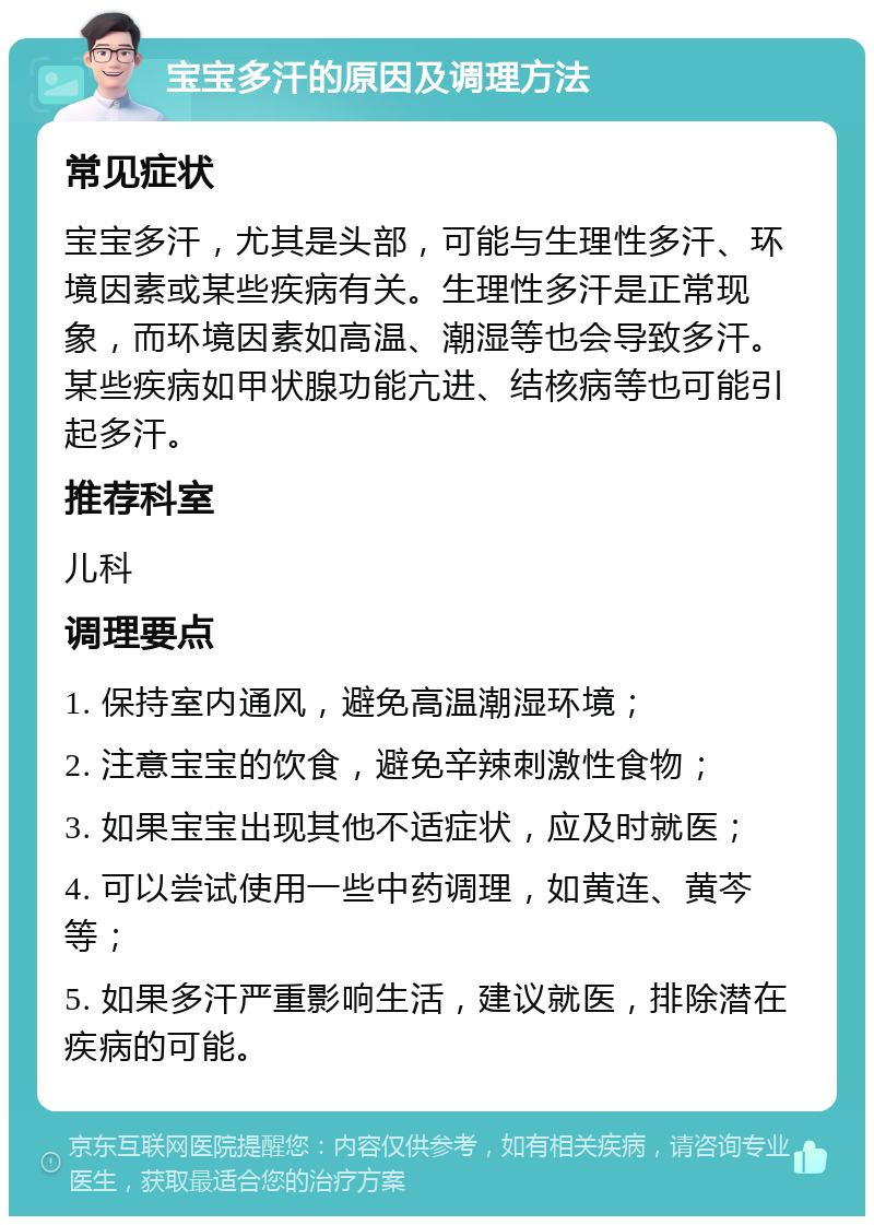 宝宝多汗的原因及调理方法 常见症状 宝宝多汗，尤其是头部，可能与生理性多汗、环境因素或某些疾病有关。生理性多汗是正常现象，而环境因素如高温、潮湿等也会导致多汗。某些疾病如甲状腺功能亢进、结核病等也可能引起多汗。 推荐科室 儿科 调理要点 1. 保持室内通风，避免高温潮湿环境； 2. 注意宝宝的饮食，避免辛辣刺激性食物； 3. 如果宝宝出现其他不适症状，应及时就医； 4. 可以尝试使用一些中药调理，如黄连、黄芩等； 5. 如果多汗严重影响生活，建议就医，排除潜在疾病的可能。