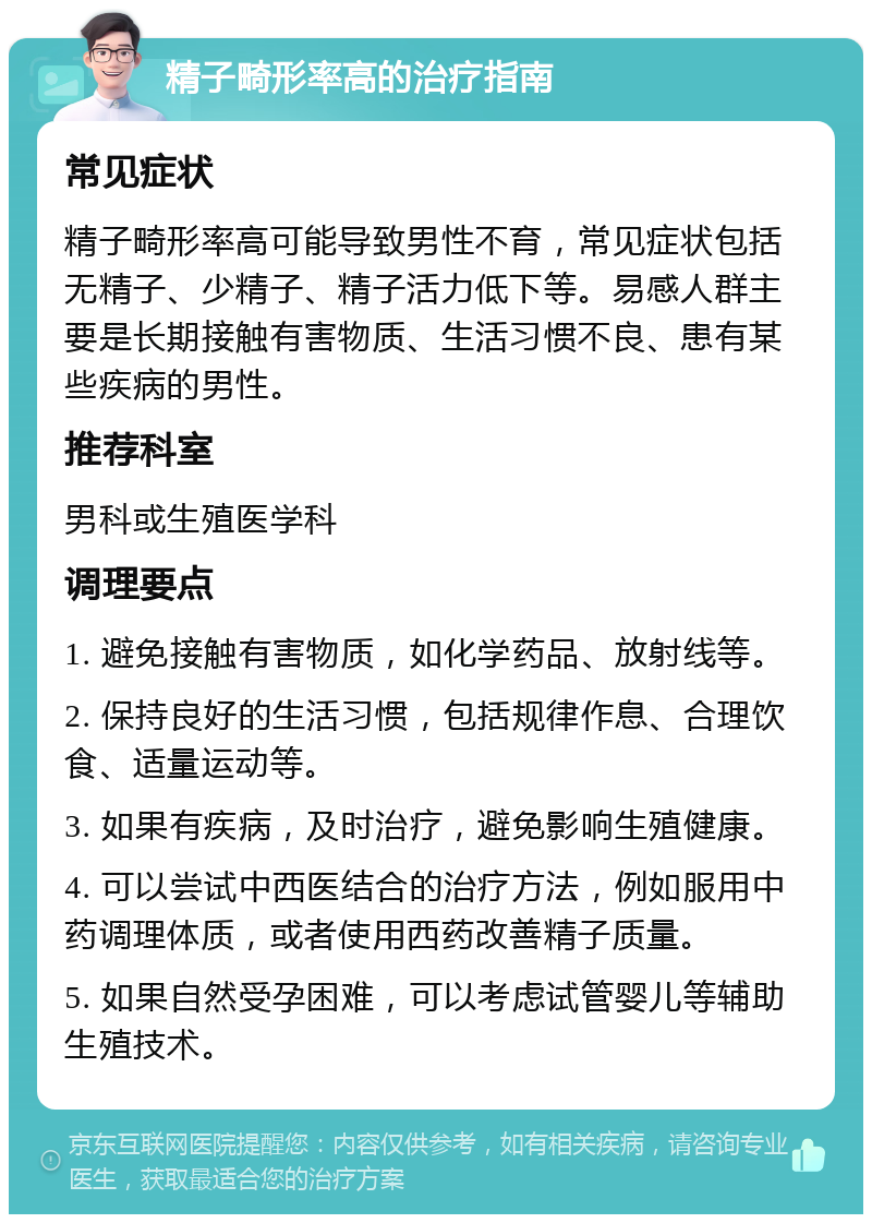 精子畸形率高的治疗指南 常见症状 精子畸形率高可能导致男性不育，常见症状包括无精子、少精子、精子活力低下等。易感人群主要是长期接触有害物质、生活习惯不良、患有某些疾病的男性。 推荐科室 男科或生殖医学科 调理要点 1. 避免接触有害物质，如化学药品、放射线等。 2. 保持良好的生活习惯，包括规律作息、合理饮食、适量运动等。 3. 如果有疾病，及时治疗，避免影响生殖健康。 4. 可以尝试中西医结合的治疗方法，例如服用中药调理体质，或者使用西药改善精子质量。 5. 如果自然受孕困难，可以考虑试管婴儿等辅助生殖技术。