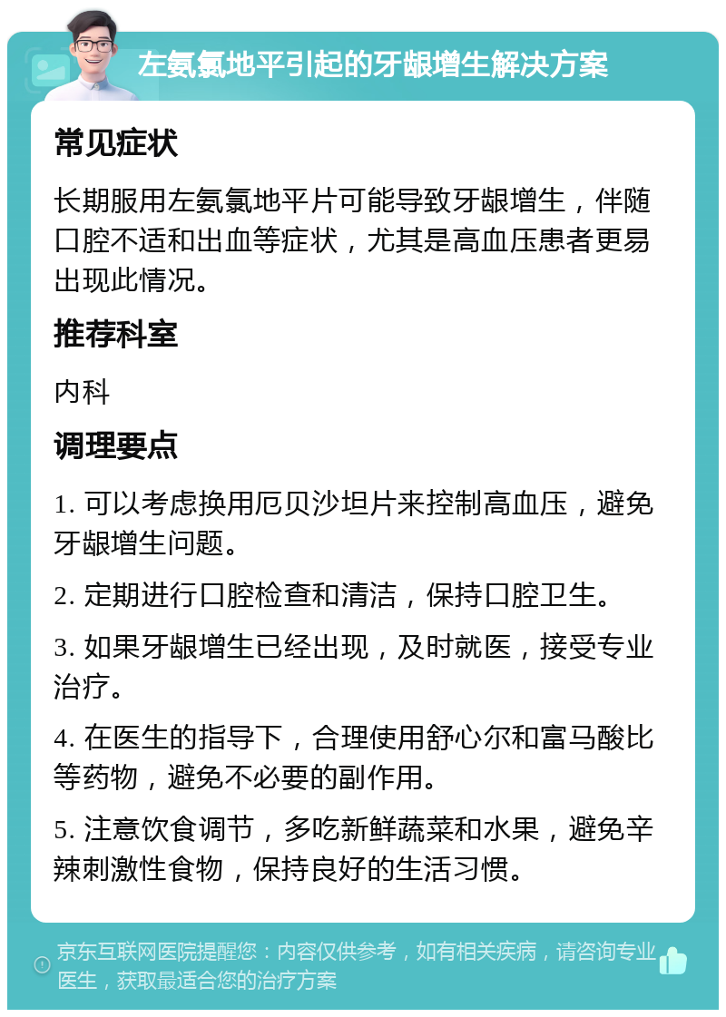 左氨氯地平引起的牙龈增生解决方案 常见症状 长期服用左氨氯地平片可能导致牙龈增生，伴随口腔不适和出血等症状，尤其是高血压患者更易出现此情况。 推荐科室 内科 调理要点 1. 可以考虑换用厄贝沙坦片来控制高血压，避免牙龈增生问题。 2. 定期进行口腔检查和清洁，保持口腔卫生。 3. 如果牙龈增生已经出现，及时就医，接受专业治疗。 4. 在医生的指导下，合理使用舒心尔和富马酸比等药物，避免不必要的副作用。 5. 注意饮食调节，多吃新鲜蔬菜和水果，避免辛辣刺激性食物，保持良好的生活习惯。