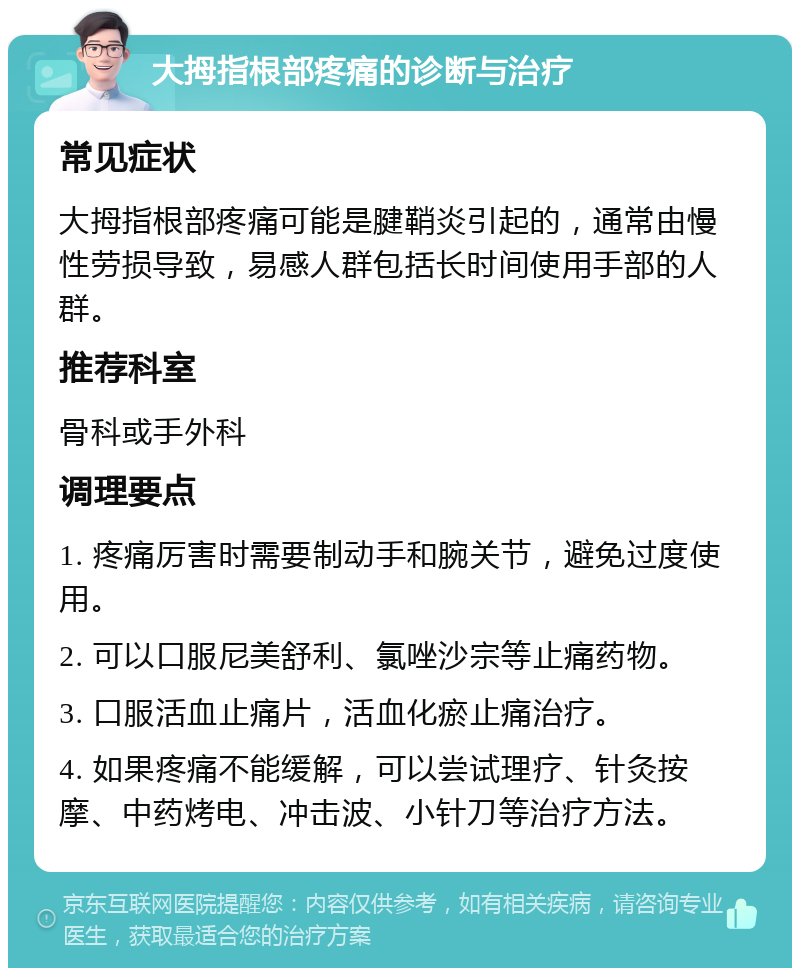 大拇指根部疼痛的诊断与治疗 常见症状 大拇指根部疼痛可能是腱鞘炎引起的，通常由慢性劳损导致，易感人群包括长时间使用手部的人群。 推荐科室 骨科或手外科 调理要点 1. 疼痛厉害时需要制动手和腕关节，避免过度使用。 2. 可以口服尼美舒利、氯唑沙宗等止痛药物。 3. 口服活血止痛片，活血化瘀止痛治疗。 4. 如果疼痛不能缓解，可以尝试理疗、针灸按摩、中药烤电、冲击波、小针刀等治疗方法。