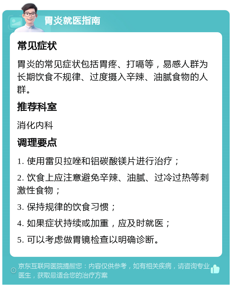 胃炎就医指南 常见症状 胃炎的常见症状包括胃疼、打嗝等，易感人群为长期饮食不规律、过度摄入辛辣、油腻食物的人群。 推荐科室 消化内科 调理要点 1. 使用雷贝拉唑和铝碳酸镁片进行治疗； 2. 饮食上应注意避免辛辣、油腻、过冷过热等刺激性食物； 3. 保持规律的饮食习惯； 4. 如果症状持续或加重，应及时就医； 5. 可以考虑做胃镜检查以明确诊断。