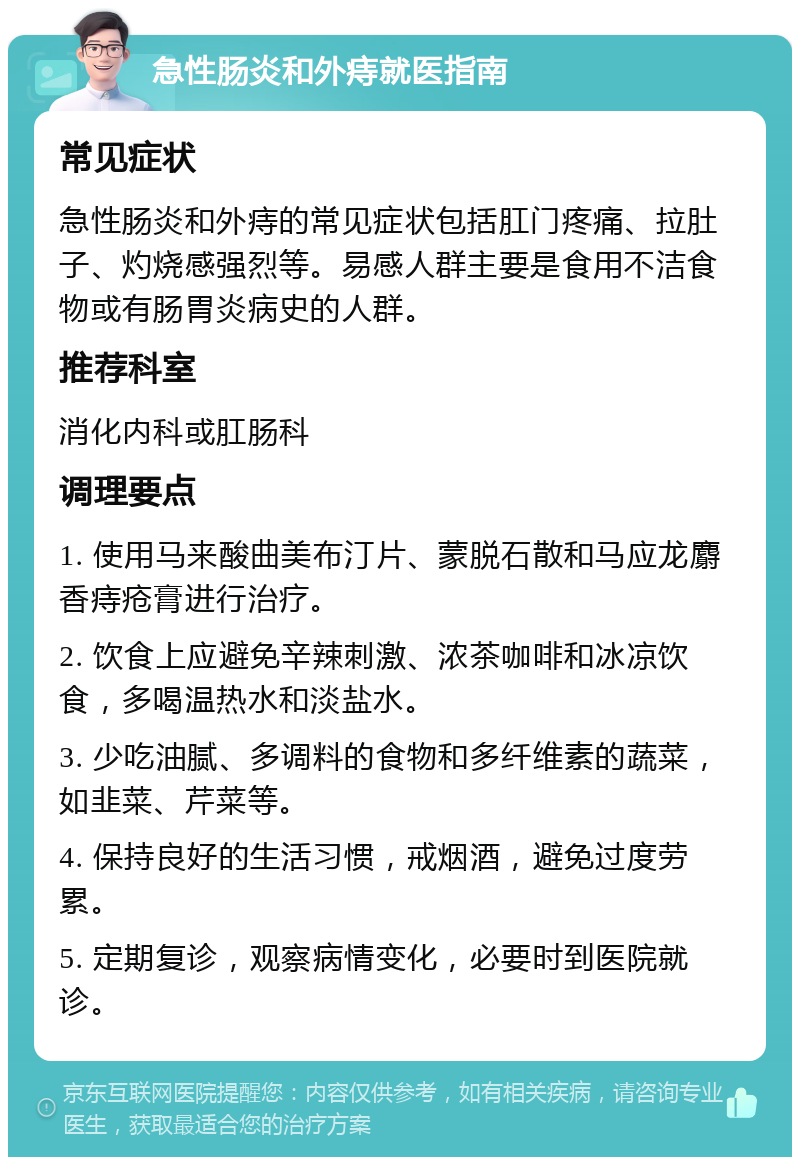 急性肠炎和外痔就医指南 常见症状 急性肠炎和外痔的常见症状包括肛门疼痛、拉肚子、灼烧感强烈等。易感人群主要是食用不洁食物或有肠胃炎病史的人群。 推荐科室 消化内科或肛肠科 调理要点 1. 使用马来酸曲美布汀片、蒙脱石散和马应龙麝香痔疮膏进行治疗。 2. 饮食上应避免辛辣刺激、浓茶咖啡和冰凉饮食，多喝温热水和淡盐水。 3. 少吃油腻、多调料的食物和多纤维素的蔬菜，如韭菜、芹菜等。 4. 保持良好的生活习惯，戒烟酒，避免过度劳累。 5. 定期复诊，观察病情变化，必要时到医院就诊。