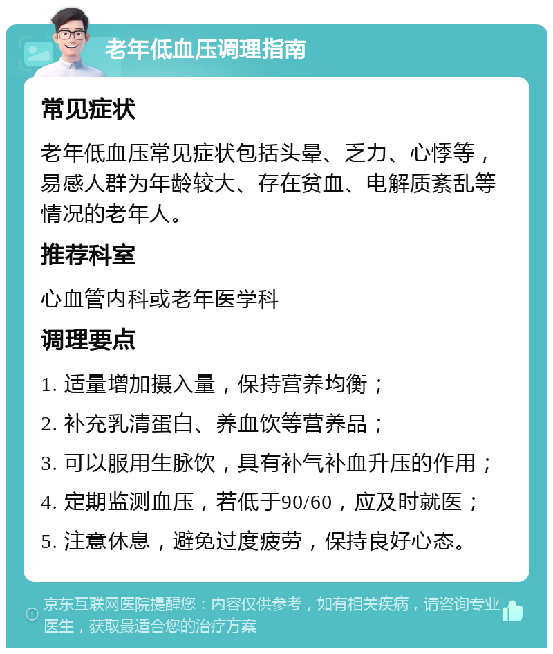 老年低血压调理指南 常见症状 老年低血压常见症状包括头晕、乏力、心悸等，易感人群为年龄较大、存在贫血、电解质紊乱等情况的老年人。 推荐科室 心血管内科或老年医学科 调理要点 1. 适量增加摄入量，保持营养均衡； 2. 补充乳清蛋白、养血饮等营养品； 3. 可以服用生脉饮，具有补气补血升压的作用； 4. 定期监测血压，若低于90/60，应及时就医； 5. 注意休息，避免过度疲劳，保持良好心态。