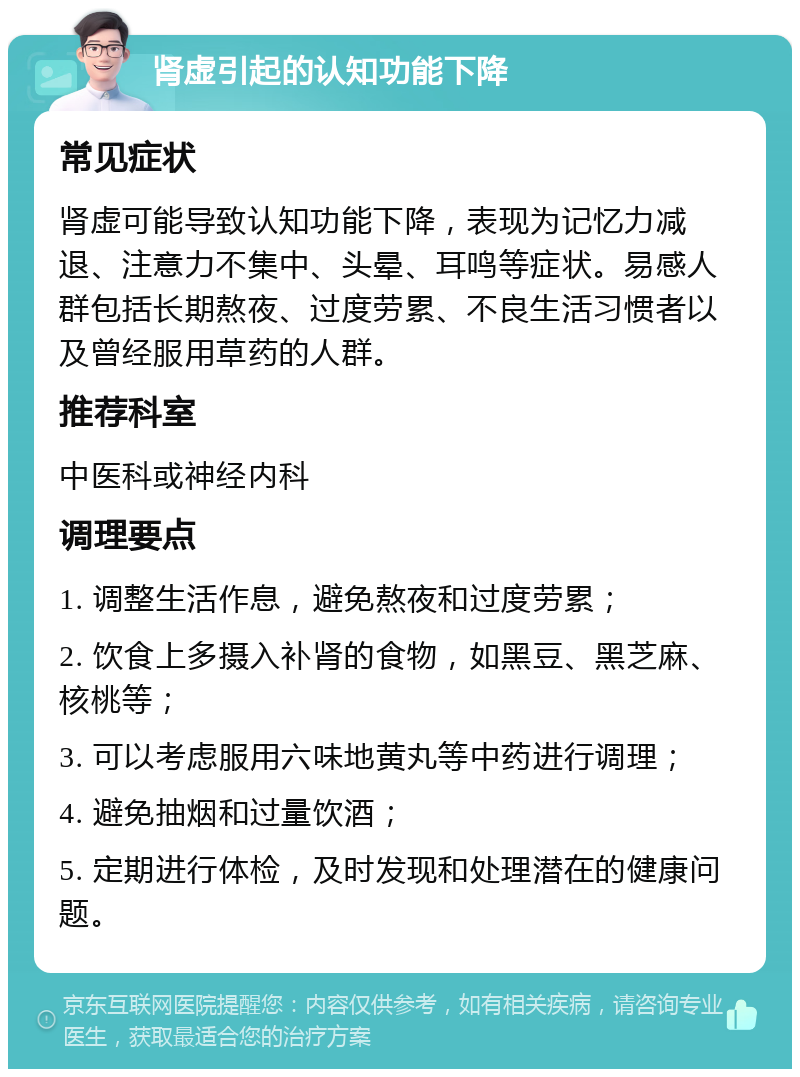 肾虚引起的认知功能下降 常见症状 肾虚可能导致认知功能下降，表现为记忆力减退、注意力不集中、头晕、耳鸣等症状。易感人群包括长期熬夜、过度劳累、不良生活习惯者以及曾经服用草药的人群。 推荐科室 中医科或神经内科 调理要点 1. 调整生活作息，避免熬夜和过度劳累； 2. 饮食上多摄入补肾的食物，如黑豆、黑芝麻、核桃等； 3. 可以考虑服用六味地黄丸等中药进行调理； 4. 避免抽烟和过量饮酒； 5. 定期进行体检，及时发现和处理潜在的健康问题。