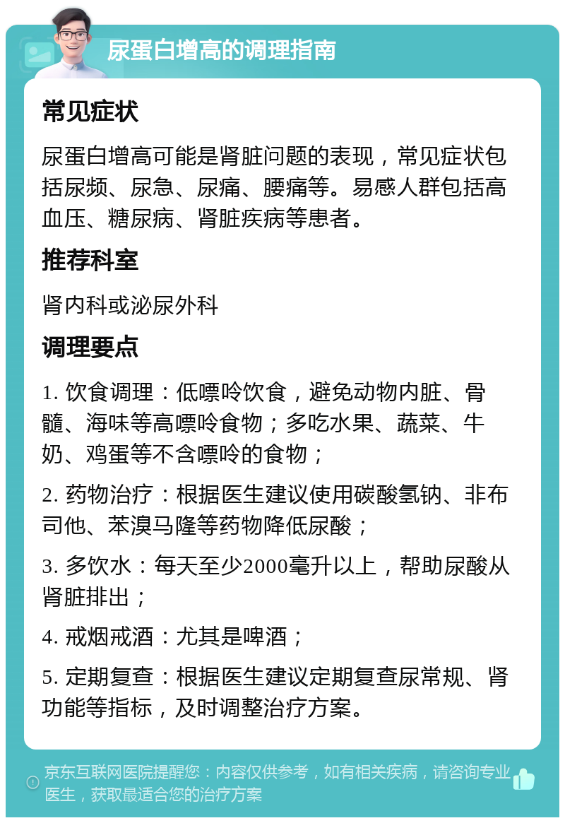 尿蛋白增高的调理指南 常见症状 尿蛋白增高可能是肾脏问题的表现，常见症状包括尿频、尿急、尿痛、腰痛等。易感人群包括高血压、糖尿病、肾脏疾病等患者。 推荐科室 肾内科或泌尿外科 调理要点 1. 饮食调理：低嘌呤饮食，避免动物内脏、骨髓、海味等高嘌呤食物；多吃水果、蔬菜、牛奶、鸡蛋等不含嘌呤的食物； 2. 药物治疗：根据医生建议使用碳酸氢钠、非布司他、苯溴马隆等药物降低尿酸； 3. 多饮水：每天至少2000毫升以上，帮助尿酸从肾脏排出； 4. 戒烟戒酒：尤其是啤酒； 5. 定期复查：根据医生建议定期复查尿常规、肾功能等指标，及时调整治疗方案。