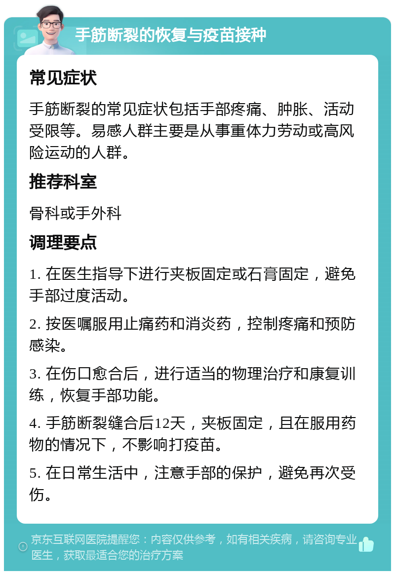 手筋断裂的恢复与疫苗接种 常见症状 手筋断裂的常见症状包括手部疼痛、肿胀、活动受限等。易感人群主要是从事重体力劳动或高风险运动的人群。 推荐科室 骨科或手外科 调理要点 1. 在医生指导下进行夹板固定或石膏固定，避免手部过度活动。 2. 按医嘱服用止痛药和消炎药，控制疼痛和预防感染。 3. 在伤口愈合后，进行适当的物理治疗和康复训练，恢复手部功能。 4. 手筋断裂缝合后12天，夹板固定，且在服用药物的情况下，不影响打疫苗。 5. 在日常生活中，注意手部的保护，避免再次受伤。