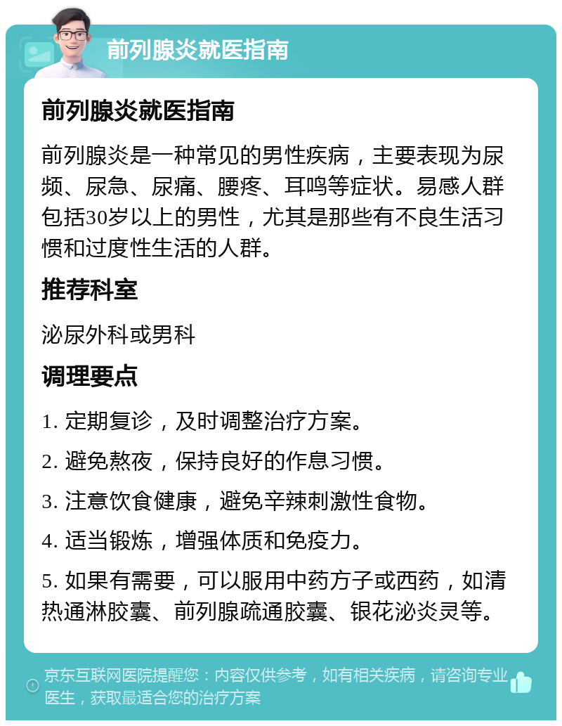 前列腺炎就医指南 前列腺炎就医指南 前列腺炎是一种常见的男性疾病，主要表现为尿频、尿急、尿痛、腰疼、耳鸣等症状。易感人群包括30岁以上的男性，尤其是那些有不良生活习惯和过度性生活的人群。 推荐科室 泌尿外科或男科 调理要点 1. 定期复诊，及时调整治疗方案。 2. 避免熬夜，保持良好的作息习惯。 3. 注意饮食健康，避免辛辣刺激性食物。 4. 适当锻炼，增强体质和免疫力。 5. 如果有需要，可以服用中药方子或西药，如清热通淋胶囊、前列腺疏通胶囊、银花泌炎灵等。