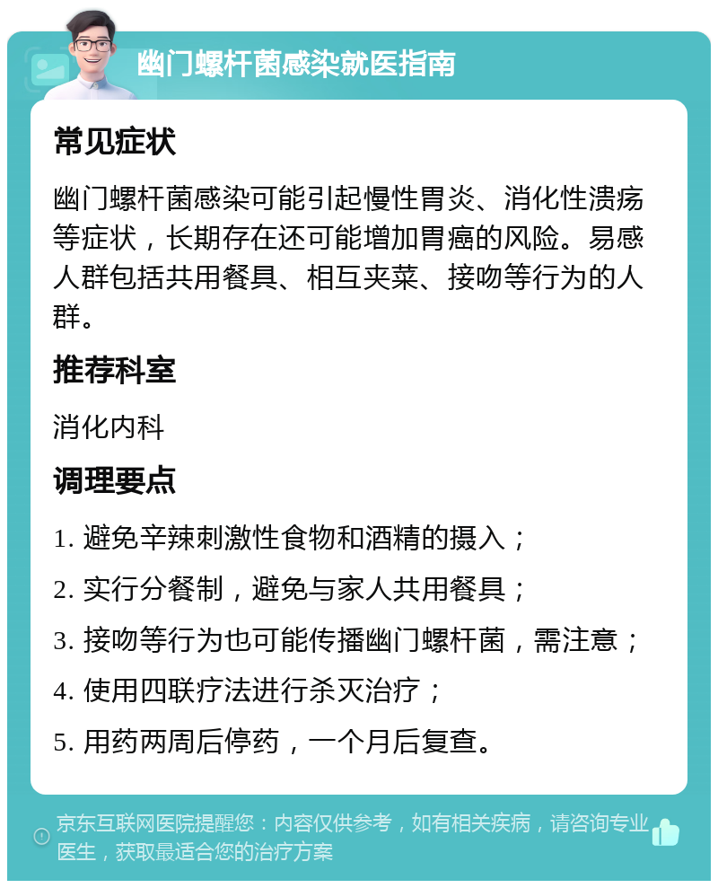 幽门螺杆菌感染就医指南 常见症状 幽门螺杆菌感染可能引起慢性胃炎、消化性溃疡等症状，长期存在还可能增加胃癌的风险。易感人群包括共用餐具、相互夹菜、接吻等行为的人群。 推荐科室 消化内科 调理要点 1. 避免辛辣刺激性食物和酒精的摄入； 2. 实行分餐制，避免与家人共用餐具； 3. 接吻等行为也可能传播幽门螺杆菌，需注意； 4. 使用四联疗法进行杀灭治疗； 5. 用药两周后停药，一个月后复查。