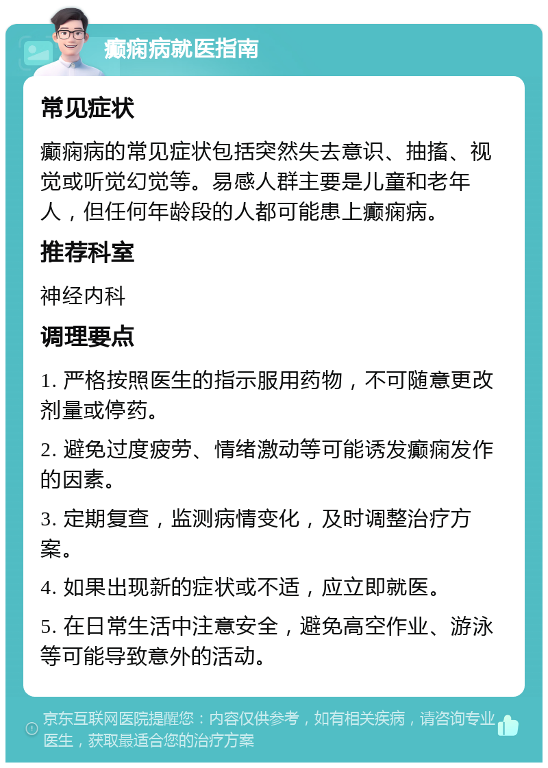 癫痫病就医指南 常见症状 癫痫病的常见症状包括突然失去意识、抽搐、视觉或听觉幻觉等。易感人群主要是儿童和老年人，但任何年龄段的人都可能患上癫痫病。 推荐科室 神经内科 调理要点 1. 严格按照医生的指示服用药物，不可随意更改剂量或停药。 2. 避免过度疲劳、情绪激动等可能诱发癫痫发作的因素。 3. 定期复查，监测病情变化，及时调整治疗方案。 4. 如果出现新的症状或不适，应立即就医。 5. 在日常生活中注意安全，避免高空作业、游泳等可能导致意外的活动。