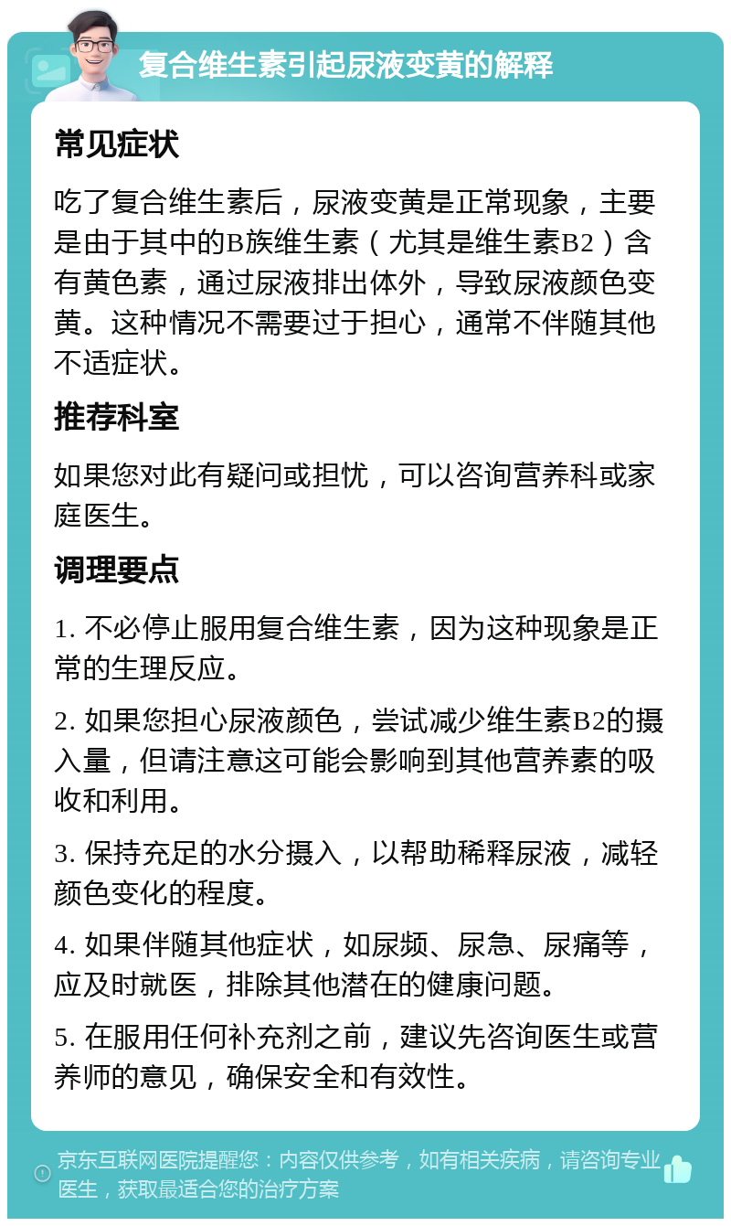 复合维生素引起尿液变黄的解释 常见症状 吃了复合维生素后，尿液变黄是正常现象，主要是由于其中的B族维生素（尤其是维生素B2）含有黄色素，通过尿液排出体外，导致尿液颜色变黄。这种情况不需要过于担心，通常不伴随其他不适症状。 推荐科室 如果您对此有疑问或担忧，可以咨询营养科或家庭医生。 调理要点 1. 不必停止服用复合维生素，因为这种现象是正常的生理反应。 2. 如果您担心尿液颜色，尝试减少维生素B2的摄入量，但请注意这可能会影响到其他营养素的吸收和利用。 3. 保持充足的水分摄入，以帮助稀释尿液，减轻颜色变化的程度。 4. 如果伴随其他症状，如尿频、尿急、尿痛等，应及时就医，排除其他潜在的健康问题。 5. 在服用任何补充剂之前，建议先咨询医生或营养师的意见，确保安全和有效性。