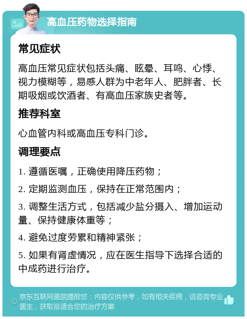 高血压药物选择指南 常见症状 高血压常见症状包括头痛、眩晕、耳鸣、心悸、视力模糊等，易感人群为中老年人、肥胖者、长期吸烟或饮酒者、有高血压家族史者等。 推荐科室 心血管内科或高血压专科门诊。 调理要点 1. 遵循医嘱，正确使用降压药物； 2. 定期监测血压，保持在正常范围内； 3. 调整生活方式，包括减少盐分摄入、增加运动量、保持健康体重等； 4. 避免过度劳累和精神紧张； 5. 如果有肾虚情况，应在医生指导下选择合适的中成药进行治疗。