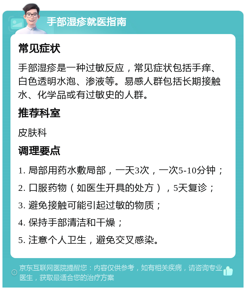 手部湿疹就医指南 常见症状 手部湿疹是一种过敏反应，常见症状包括手痒、白色透明水泡、渗液等。易感人群包括长期接触水、化学品或有过敏史的人群。 推荐科室 皮肤科 调理要点 1. 局部用药水敷局部，一天3次，一次5-10分钟； 2. 口服药物（如医生开具的处方），5天复诊； 3. 避免接触可能引起过敏的物质； 4. 保持手部清洁和干燥； 5. 注意个人卫生，避免交叉感染。