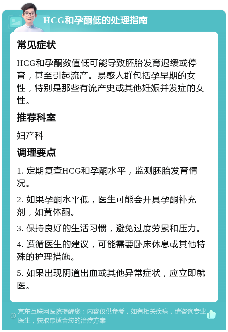 HCG和孕酮低的处理指南 常见症状 HCG和孕酮数值低可能导致胚胎发育迟缓或停育，甚至引起流产。易感人群包括孕早期的女性，特别是那些有流产史或其他妊娠并发症的女性。 推荐科室 妇产科 调理要点 1. 定期复查HCG和孕酮水平，监测胚胎发育情况。 2. 如果孕酮水平低，医生可能会开具孕酮补充剂，如黄体酮。 3. 保持良好的生活习惯，避免过度劳累和压力。 4. 遵循医生的建议，可能需要卧床休息或其他特殊的护理措施。 5. 如果出现阴道出血或其他异常症状，应立即就医。