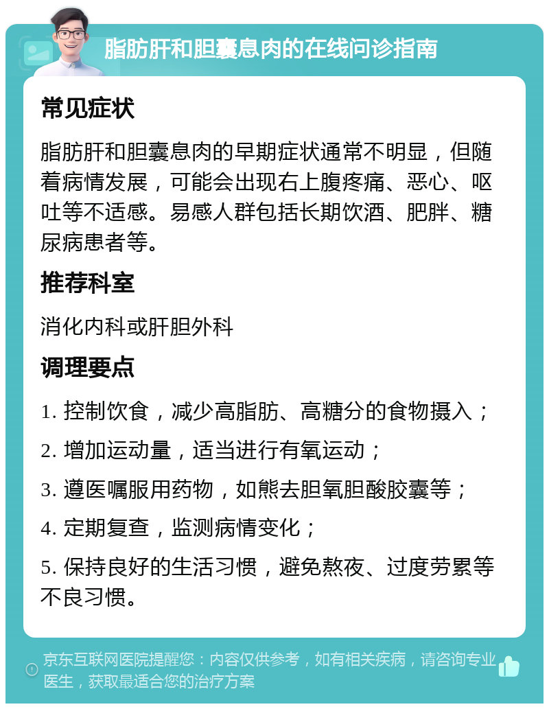 脂肪肝和胆囊息肉的在线问诊指南 常见症状 脂肪肝和胆囊息肉的早期症状通常不明显，但随着病情发展，可能会出现右上腹疼痛、恶心、呕吐等不适感。易感人群包括长期饮酒、肥胖、糖尿病患者等。 推荐科室 消化内科或肝胆外科 调理要点 1. 控制饮食，减少高脂肪、高糖分的食物摄入； 2. 增加运动量，适当进行有氧运动； 3. 遵医嘱服用药物，如熊去胆氧胆酸胶囊等； 4. 定期复查，监测病情变化； 5. 保持良好的生活习惯，避免熬夜、过度劳累等不良习惯。