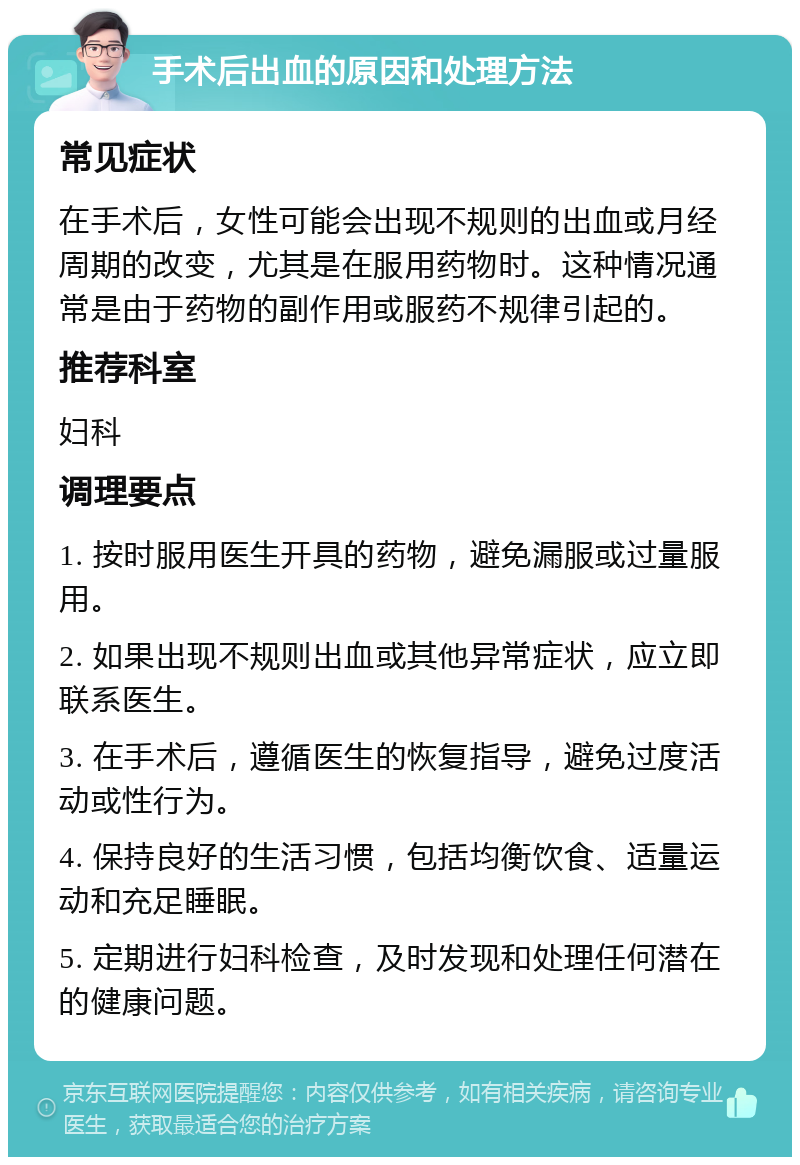 手术后出血的原因和处理方法 常见症状 在手术后，女性可能会出现不规则的出血或月经周期的改变，尤其是在服用药物时。这种情况通常是由于药物的副作用或服药不规律引起的。 推荐科室 妇科 调理要点 1. 按时服用医生开具的药物，避免漏服或过量服用。 2. 如果出现不规则出血或其他异常症状，应立即联系医生。 3. 在手术后，遵循医生的恢复指导，避免过度活动或性行为。 4. 保持良好的生活习惯，包括均衡饮食、适量运动和充足睡眠。 5. 定期进行妇科检查，及时发现和处理任何潜在的健康问题。