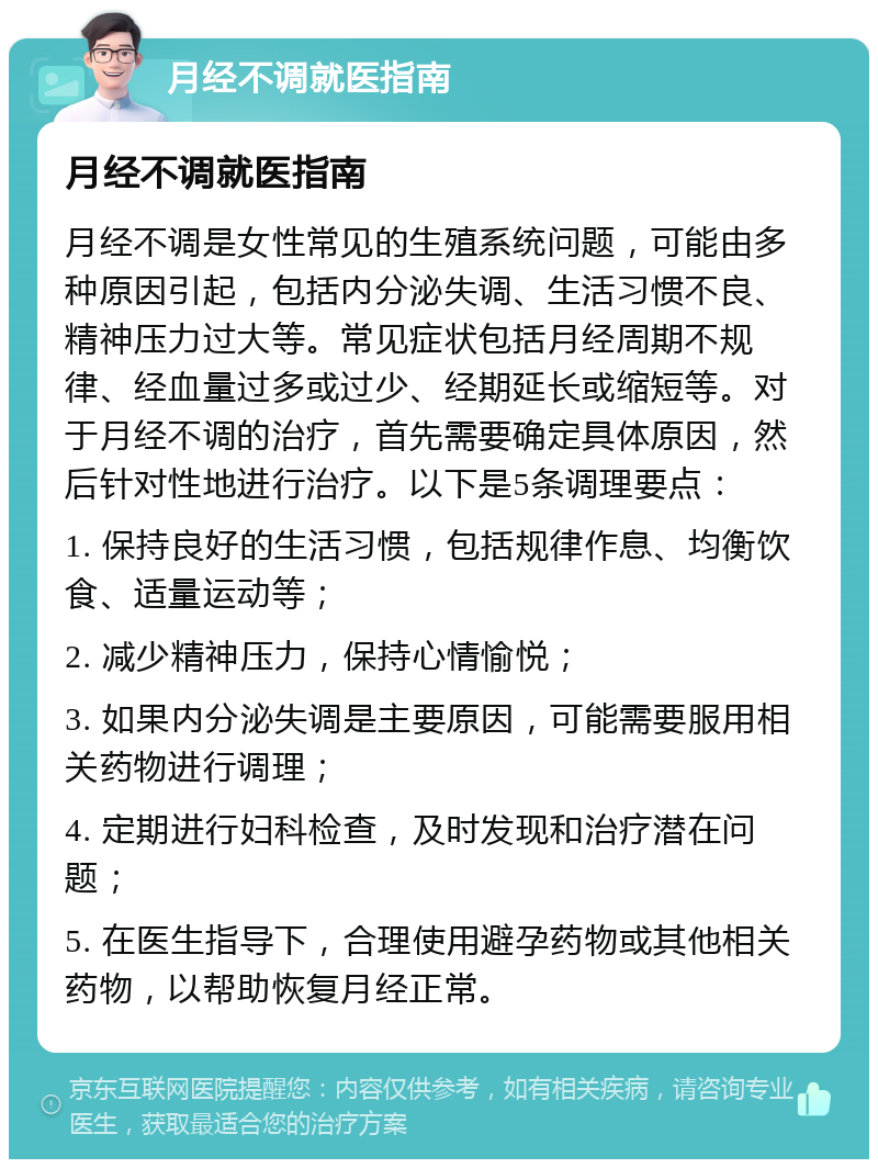 月经不调就医指南 月经不调就医指南 月经不调是女性常见的生殖系统问题，可能由多种原因引起，包括内分泌失调、生活习惯不良、精神压力过大等。常见症状包括月经周期不规律、经血量过多或过少、经期延长或缩短等。对于月经不调的治疗，首先需要确定具体原因，然后针对性地进行治疗。以下是5条调理要点： 1. 保持良好的生活习惯，包括规律作息、均衡饮食、适量运动等； 2. 减少精神压力，保持心情愉悦； 3. 如果内分泌失调是主要原因，可能需要服用相关药物进行调理； 4. 定期进行妇科检查，及时发现和治疗潜在问题； 5. 在医生指导下，合理使用避孕药物或其他相关药物，以帮助恢复月经正常。