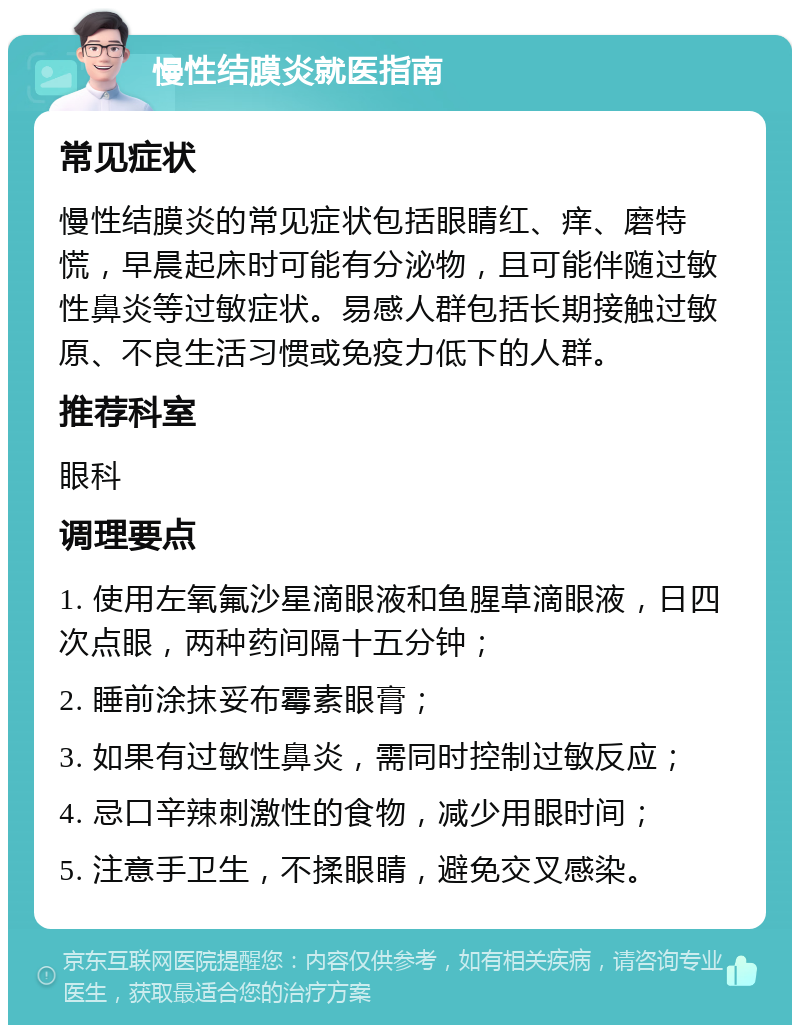 慢性结膜炎就医指南 常见症状 慢性结膜炎的常见症状包括眼睛红、痒、磨特慌，早晨起床时可能有分泌物，且可能伴随过敏性鼻炎等过敏症状。易感人群包括长期接触过敏原、不良生活习惯或免疫力低下的人群。 推荐科室 眼科 调理要点 1. 使用左氧氟沙星滴眼液和鱼腥草滴眼液，日四次点眼，两种药间隔十五分钟； 2. 睡前涂抹妥布霉素眼膏； 3. 如果有过敏性鼻炎，需同时控制过敏反应； 4. 忌口辛辣刺激性的食物，减少用眼时间； 5. 注意手卫生，不揉眼睛，避免交叉感染。