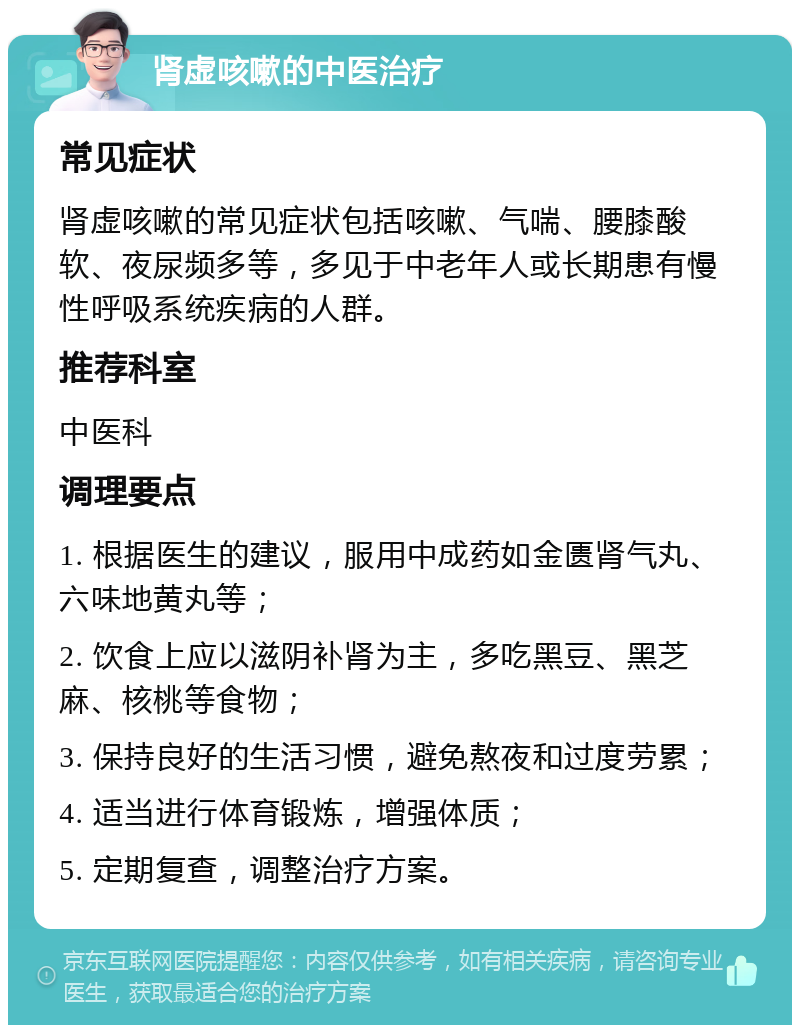 肾虚咳嗽的中医治疗 常见症状 肾虚咳嗽的常见症状包括咳嗽、气喘、腰膝酸软、夜尿频多等，多见于中老年人或长期患有慢性呼吸系统疾病的人群。 推荐科室 中医科 调理要点 1. 根据医生的建议，服用中成药如金匮肾气丸、六味地黄丸等； 2. 饮食上应以滋阴补肾为主，多吃黑豆、黑芝麻、核桃等食物； 3. 保持良好的生活习惯，避免熬夜和过度劳累； 4. 适当进行体育锻炼，增强体质； 5. 定期复查，调整治疗方案。