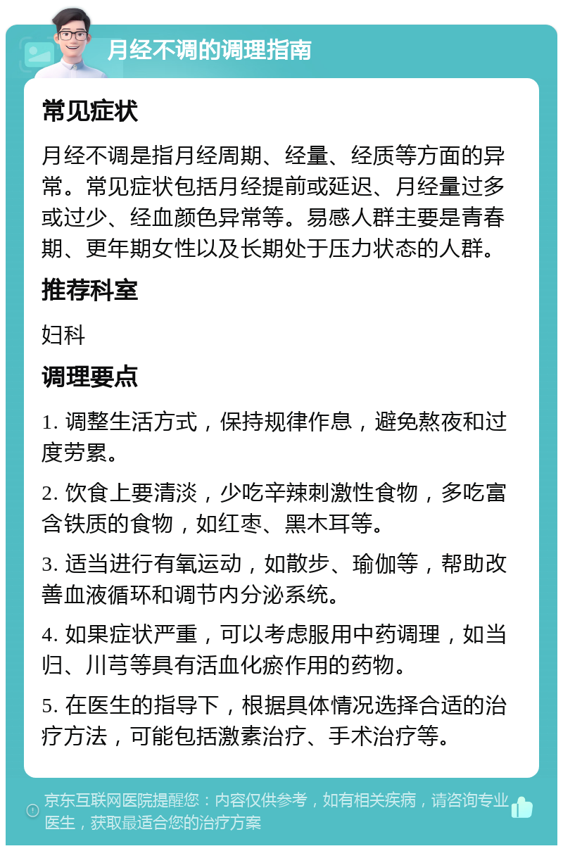 月经不调的调理指南 常见症状 月经不调是指月经周期、经量、经质等方面的异常。常见症状包括月经提前或延迟、月经量过多或过少、经血颜色异常等。易感人群主要是青春期、更年期女性以及长期处于压力状态的人群。 推荐科室 妇科 调理要点 1. 调整生活方式，保持规律作息，避免熬夜和过度劳累。 2. 饮食上要清淡，少吃辛辣刺激性食物，多吃富含铁质的食物，如红枣、黑木耳等。 3. 适当进行有氧运动，如散步、瑜伽等，帮助改善血液循环和调节内分泌系统。 4. 如果症状严重，可以考虑服用中药调理，如当归、川芎等具有活血化瘀作用的药物。 5. 在医生的指导下，根据具体情况选择合适的治疗方法，可能包括激素治疗、手术治疗等。