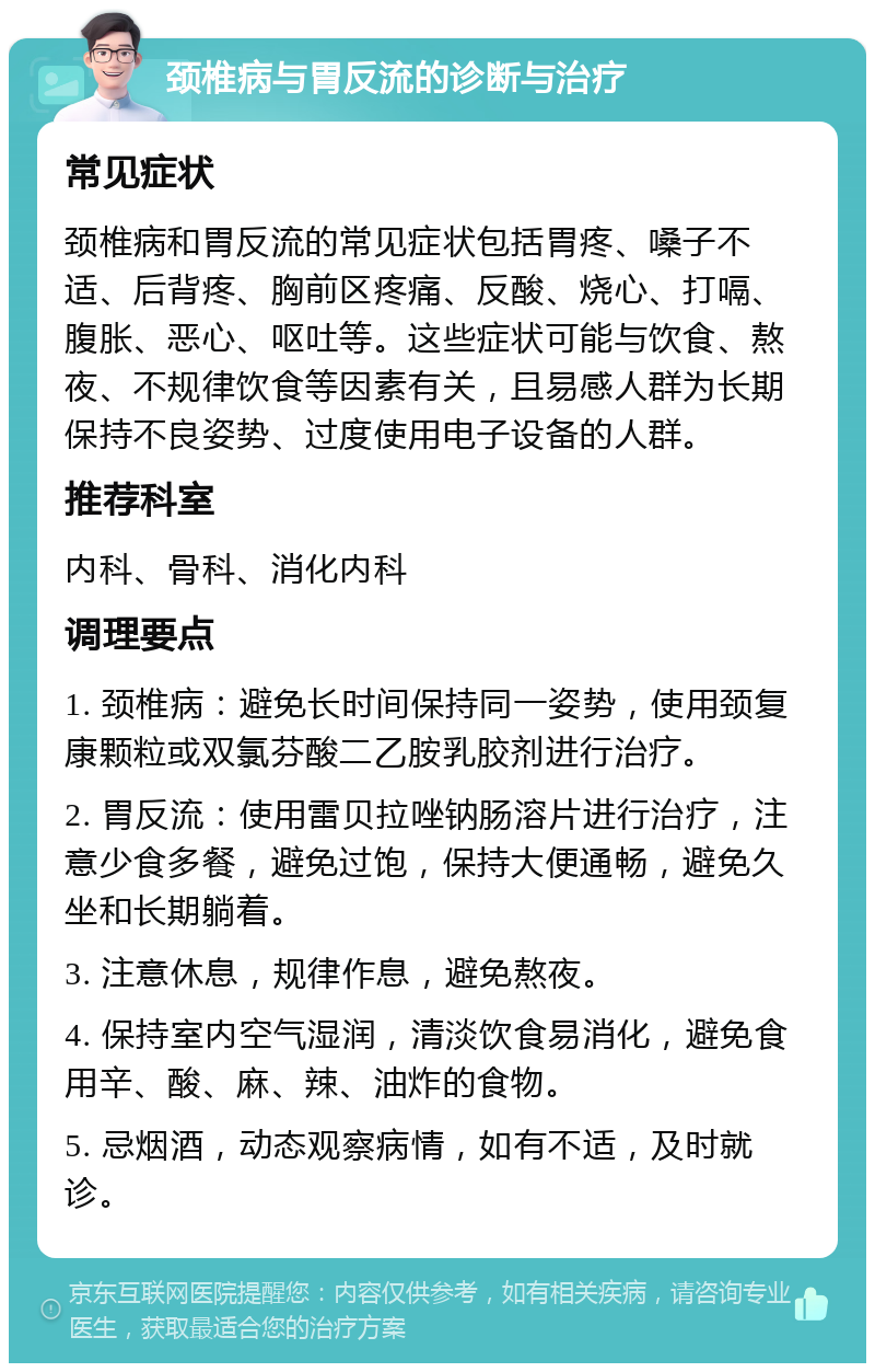 颈椎病与胃反流的诊断与治疗 常见症状 颈椎病和胃反流的常见症状包括胃疼、嗓子不适、后背疼、胸前区疼痛、反酸、烧心、打嗝、腹胀、恶心、呕吐等。这些症状可能与饮食、熬夜、不规律饮食等因素有关，且易感人群为长期保持不良姿势、过度使用电子设备的人群。 推荐科室 内科、骨科、消化内科 调理要点 1. 颈椎病：避免长时间保持同一姿势，使用颈复康颗粒或双氯芬酸二乙胺乳胶剂进行治疗。 2. 胃反流：使用雷贝拉唑钠肠溶片进行治疗，注意少食多餐，避免过饱，保持大便通畅，避免久坐和长期躺着。 3. 注意休息，规律作息，避免熬夜。 4. 保持室内空气湿润，清淡饮食易消化，避免食用辛、酸、麻、辣、油炸的食物。 5. 忌烟酒，动态观察病情，如有不适，及时就诊。