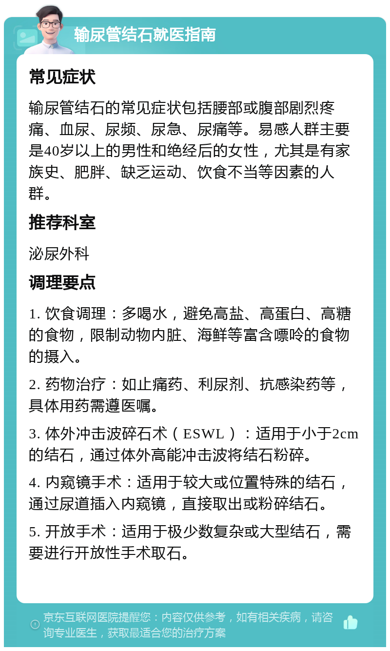 输尿管结石就医指南 常见症状 输尿管结石的常见症状包括腰部或腹部剧烈疼痛、血尿、尿频、尿急、尿痛等。易感人群主要是40岁以上的男性和绝经后的女性，尤其是有家族史、肥胖、缺乏运动、饮食不当等因素的人群。 推荐科室 泌尿外科 调理要点 1. 饮食调理：多喝水，避免高盐、高蛋白、高糖的食物，限制动物内脏、海鲜等富含嘌呤的食物的摄入。 2. 药物治疗：如止痛药、利尿剂、抗感染药等，具体用药需遵医嘱。 3. 体外冲击波碎石术（ESWL）：适用于小于2cm的结石，通过体外高能冲击波将结石粉碎。 4. 内窥镜手术：适用于较大或位置特殊的结石，通过尿道插入内窥镜，直接取出或粉碎结石。 5. 开放手术：适用于极少数复杂或大型结石，需要进行开放性手术取石。