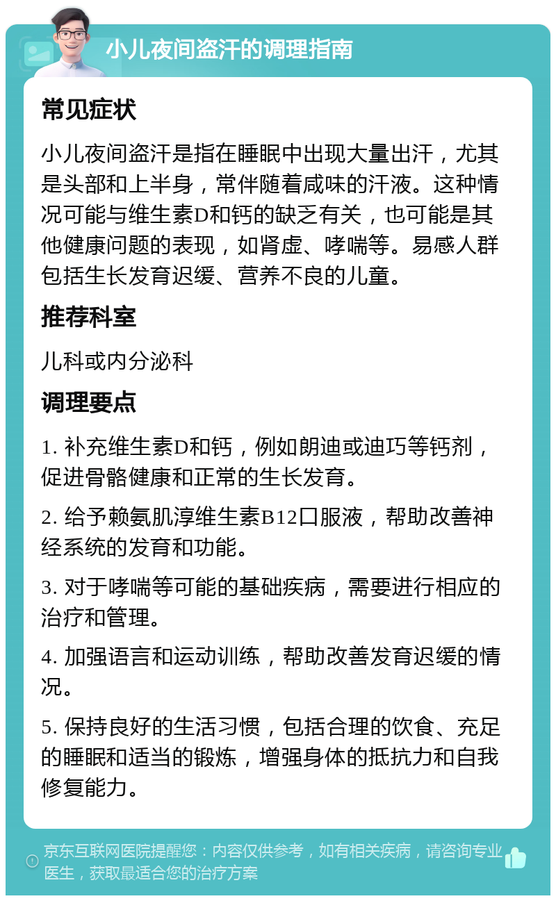 小儿夜间盗汗的调理指南 常见症状 小儿夜间盗汗是指在睡眠中出现大量出汗，尤其是头部和上半身，常伴随着咸味的汗液。这种情况可能与维生素D和钙的缺乏有关，也可能是其他健康问题的表现，如肾虚、哮喘等。易感人群包括生长发育迟缓、营养不良的儿童。 推荐科室 儿科或内分泌科 调理要点 1. 补充维生素D和钙，例如朗迪或迪巧等钙剂，促进骨骼健康和正常的生长发育。 2. 给予赖氨肌淳维生素B12口服液，帮助改善神经系统的发育和功能。 3. 对于哮喘等可能的基础疾病，需要进行相应的治疗和管理。 4. 加强语言和运动训练，帮助改善发育迟缓的情况。 5. 保持良好的生活习惯，包括合理的饮食、充足的睡眠和适当的锻炼，增强身体的抵抗力和自我修复能力。