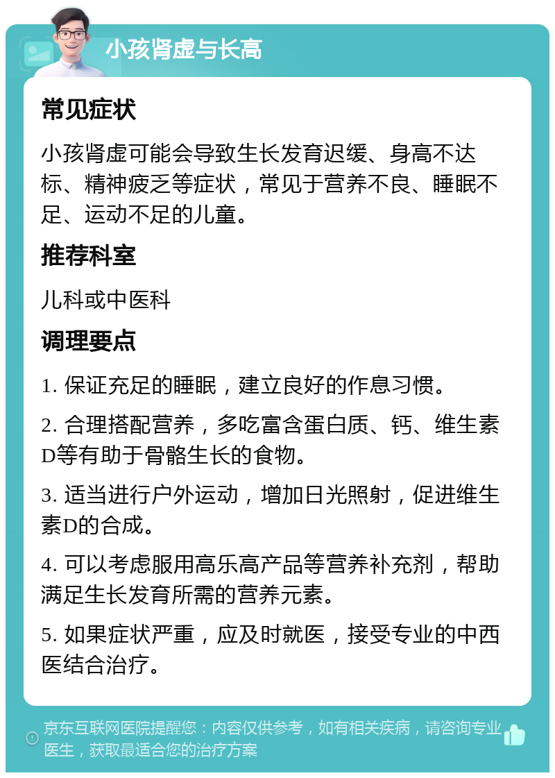 小孩肾虚与长高 常见症状 小孩肾虚可能会导致生长发育迟缓、身高不达标、精神疲乏等症状，常见于营养不良、睡眠不足、运动不足的儿童。 推荐科室 儿科或中医科 调理要点 1. 保证充足的睡眠，建立良好的作息习惯。 2. 合理搭配营养，多吃富含蛋白质、钙、维生素D等有助于骨骼生长的食物。 3. 适当进行户外运动，增加日光照射，促进维生素D的合成。 4. 可以考虑服用高乐高产品等营养补充剂，帮助满足生长发育所需的营养元素。 5. 如果症状严重，应及时就医，接受专业的中西医结合治疗。