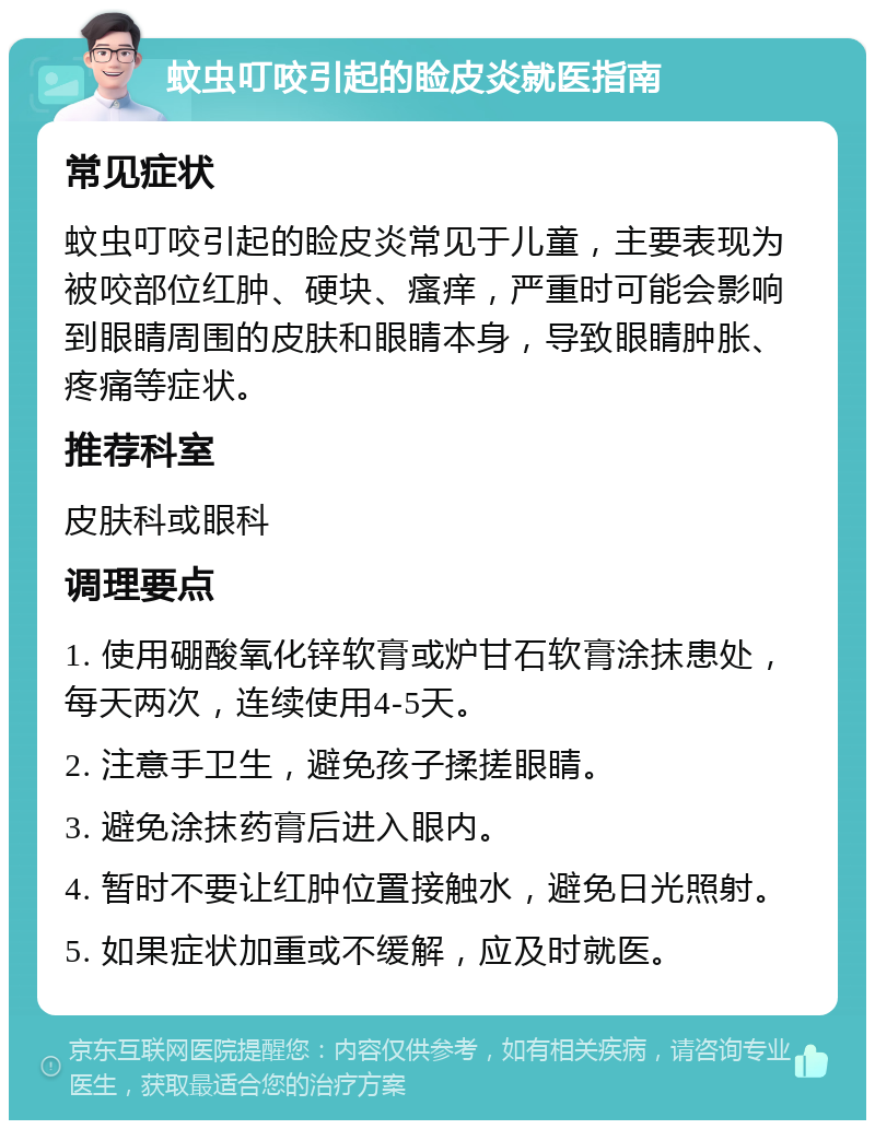 蚊虫叮咬引起的睑皮炎就医指南 常见症状 蚊虫叮咬引起的睑皮炎常见于儿童，主要表现为被咬部位红肿、硬块、瘙痒，严重时可能会影响到眼睛周围的皮肤和眼睛本身，导致眼睛肿胀、疼痛等症状。 推荐科室 皮肤科或眼科 调理要点 1. 使用硼酸氧化锌软膏或炉甘石软膏涂抹患处，每天两次，连续使用4-5天。 2. 注意手卫生，避免孩子揉搓眼睛。 3. 避免涂抹药膏后进入眼内。 4. 暂时不要让红肿位置接触水，避免日光照射。 5. 如果症状加重或不缓解，应及时就医。