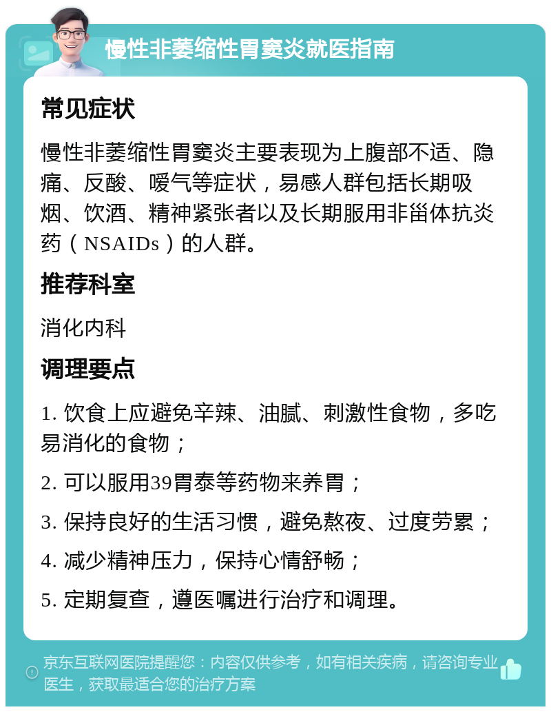 慢性非萎缩性胃窦炎就医指南 常见症状 慢性非萎缩性胃窦炎主要表现为上腹部不适、隐痛、反酸、嗳气等症状，易感人群包括长期吸烟、饮酒、精神紧张者以及长期服用非甾体抗炎药（NSAIDs）的人群。 推荐科室 消化内科 调理要点 1. 饮食上应避免辛辣、油腻、刺激性食物，多吃易消化的食物； 2. 可以服用39胃泰等药物来养胃； 3. 保持良好的生活习惯，避免熬夜、过度劳累； 4. 减少精神压力，保持心情舒畅； 5. 定期复查，遵医嘱进行治疗和调理。