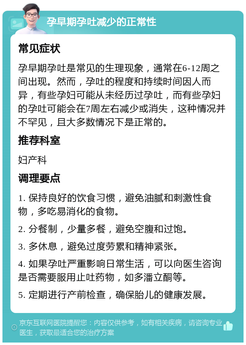 孕早期孕吐减少的正常性 常见症状 孕早期孕吐是常见的生理现象，通常在6-12周之间出现。然而，孕吐的程度和持续时间因人而异，有些孕妇可能从未经历过孕吐，而有些孕妇的孕吐可能会在7周左右减少或消失，这种情况并不罕见，且大多数情况下是正常的。 推荐科室 妇产科 调理要点 1. 保持良好的饮食习惯，避免油腻和刺激性食物，多吃易消化的食物。 2. 分餐制，少量多餐，避免空腹和过饱。 3. 多休息，避免过度劳累和精神紧张。 4. 如果孕吐严重影响日常生活，可以向医生咨询是否需要服用止吐药物，如多潘立酮等。 5. 定期进行产前检查，确保胎儿的健康发展。