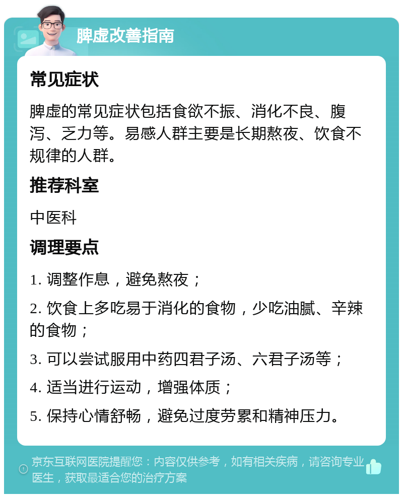 脾虚改善指南 常见症状 脾虚的常见症状包括食欲不振、消化不良、腹泻、乏力等。易感人群主要是长期熬夜、饮食不规律的人群。 推荐科室 中医科 调理要点 1. 调整作息，避免熬夜； 2. 饮食上多吃易于消化的食物，少吃油腻、辛辣的食物； 3. 可以尝试服用中药四君子汤、六君子汤等； 4. 适当进行运动，增强体质； 5. 保持心情舒畅，避免过度劳累和精神压力。