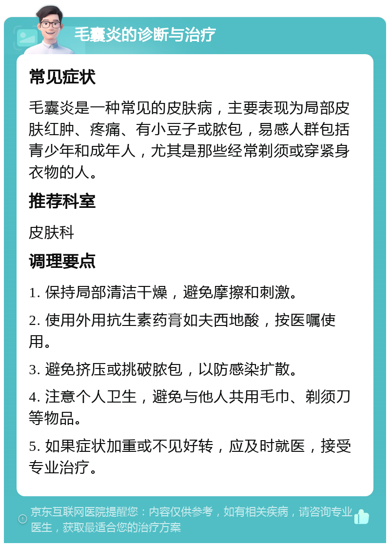 毛囊炎的诊断与治疗 常见症状 毛囊炎是一种常见的皮肤病，主要表现为局部皮肤红肿、疼痛、有小豆子或脓包，易感人群包括青少年和成年人，尤其是那些经常剃须或穿紧身衣物的人。 推荐科室 皮肤科 调理要点 1. 保持局部清洁干燥，避免摩擦和刺激。 2. 使用外用抗生素药膏如夫西地酸，按医嘱使用。 3. 避免挤压或挑破脓包，以防感染扩散。 4. 注意个人卫生，避免与他人共用毛巾、剃须刀等物品。 5. 如果症状加重或不见好转，应及时就医，接受专业治疗。