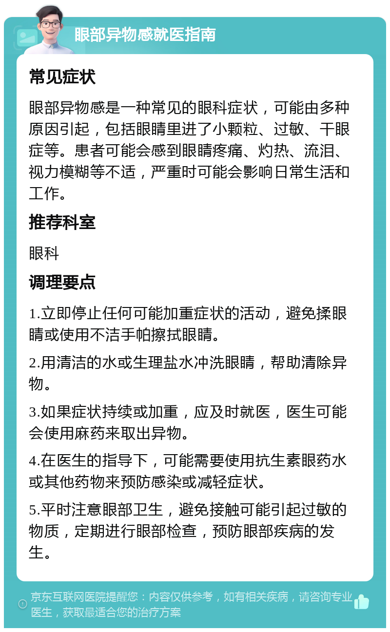 眼部异物感就医指南 常见症状 眼部异物感是一种常见的眼科症状，可能由多种原因引起，包括眼睛里进了小颗粒、过敏、干眼症等。患者可能会感到眼睛疼痛、灼热、流泪、视力模糊等不适，严重时可能会影响日常生活和工作。 推荐科室 眼科 调理要点 1.立即停止任何可能加重症状的活动，避免揉眼睛或使用不洁手帕擦拭眼睛。 2.用清洁的水或生理盐水冲洗眼睛，帮助清除异物。 3.如果症状持续或加重，应及时就医，医生可能会使用麻药来取出异物。 4.在医生的指导下，可能需要使用抗生素眼药水或其他药物来预防感染或减轻症状。 5.平时注意眼部卫生，避免接触可能引起过敏的物质，定期进行眼部检查，预防眼部疾病的发生。