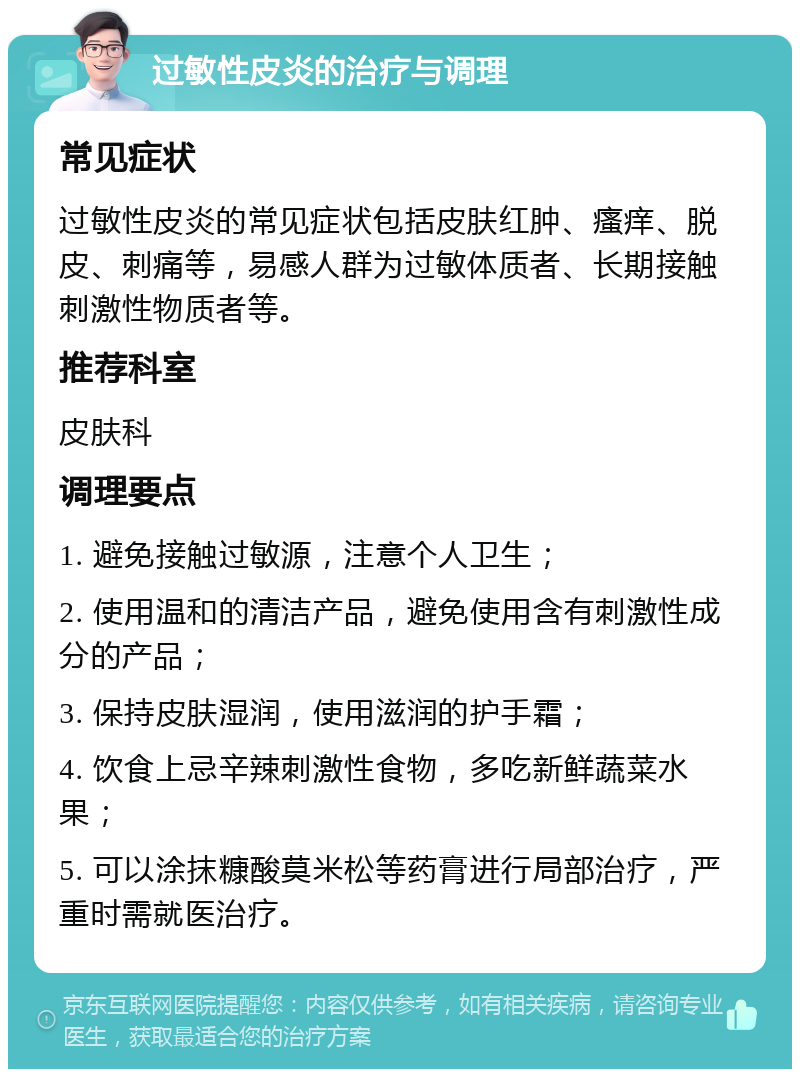 过敏性皮炎的治疗与调理 常见症状 过敏性皮炎的常见症状包括皮肤红肿、瘙痒、脱皮、刺痛等，易感人群为过敏体质者、长期接触刺激性物质者等。 推荐科室 皮肤科 调理要点 1. 避免接触过敏源，注意个人卫生； 2. 使用温和的清洁产品，避免使用含有刺激性成分的产品； 3. 保持皮肤湿润，使用滋润的护手霜； 4. 饮食上忌辛辣刺激性食物，多吃新鲜蔬菜水果； 5. 可以涂抹糠酸莫米松等药膏进行局部治疗，严重时需就医治疗。