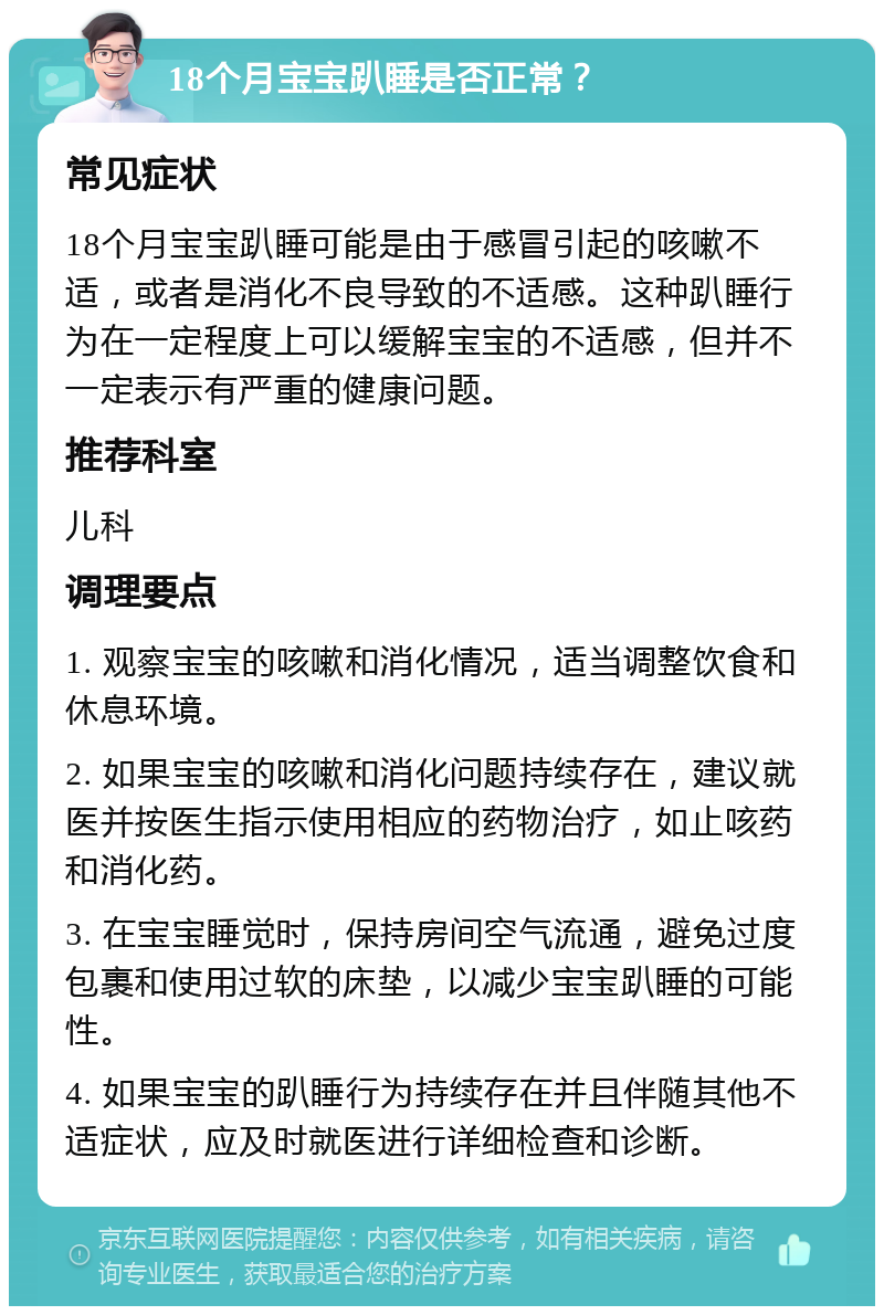 18个月宝宝趴睡是否正常？ 常见症状 18个月宝宝趴睡可能是由于感冒引起的咳嗽不适，或者是消化不良导致的不适感。这种趴睡行为在一定程度上可以缓解宝宝的不适感，但并不一定表示有严重的健康问题。 推荐科室 儿科 调理要点 1. 观察宝宝的咳嗽和消化情况，适当调整饮食和休息环境。 2. 如果宝宝的咳嗽和消化问题持续存在，建议就医并按医生指示使用相应的药物治疗，如止咳药和消化药。 3. 在宝宝睡觉时，保持房间空气流通，避免过度包裹和使用过软的床垫，以减少宝宝趴睡的可能性。 4. 如果宝宝的趴睡行为持续存在并且伴随其他不适症状，应及时就医进行详细检查和诊断。