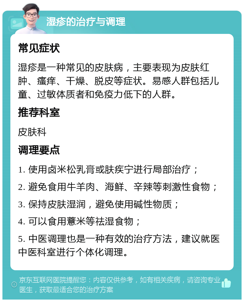 湿疹的治疗与调理 常见症状 湿疹是一种常见的皮肤病，主要表现为皮肤红肿、瘙痒、干燥、脱皮等症状。易感人群包括儿童、过敏体质者和免疫力低下的人群。 推荐科室 皮肤科 调理要点 1. 使用卤米松乳膏或肤疾宁进行局部治疗； 2. 避免食用牛羊肉、海鲜、辛辣等刺激性食物； 3. 保持皮肤湿润，避免使用碱性物质； 4. 可以食用薏米等祛湿食物； 5. 中医调理也是一种有效的治疗方法，建议就医中医科室进行个体化调理。