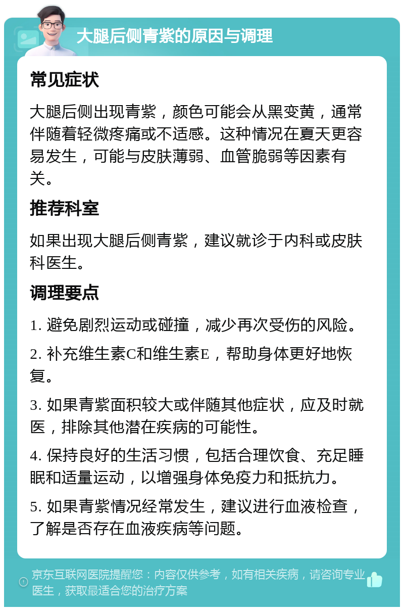 大腿后侧青紫的原因与调理 常见症状 大腿后侧出现青紫，颜色可能会从黑变黄，通常伴随着轻微疼痛或不适感。这种情况在夏天更容易发生，可能与皮肤薄弱、血管脆弱等因素有关。 推荐科室 如果出现大腿后侧青紫，建议就诊于内科或皮肤科医生。 调理要点 1. 避免剧烈运动或碰撞，减少再次受伤的风险。 2. 补充维生素C和维生素E，帮助身体更好地恢复。 3. 如果青紫面积较大或伴随其他症状，应及时就医，排除其他潜在疾病的可能性。 4. 保持良好的生活习惯，包括合理饮食、充足睡眠和适量运动，以增强身体免疫力和抵抗力。 5. 如果青紫情况经常发生，建议进行血液检查，了解是否存在血液疾病等问题。